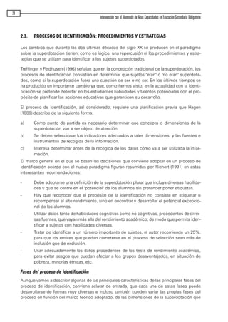 2.3. PROCESOS DE IDENTIFICACIÓN: PROCEDIMIENTOS Y ESTRATEGIAS
Los cambios que durante las dos últimas décadas del siglo XX se producen en el paradigma
sobre la superdotación tienen, como es lógico, una repercusión el los procedimientos y estra-
tegias que se utilizan para identificar a los sujetos superdotados.
Treffinger y Feldhusen (1996) señalan que en la concepción tradicional de la superdotación, los
procesos de identificación consistían en determinar que sujetos "eran" o "no eran" superdota-
dos, como si la superdotación fuera una cuestión de ser o no ser. En los últimos tiempos se
ha producido un importante cambio ya que, como hemos visto, en la actualidad con la identi-
ficación se pretende detectar en los estudiantes habilidades y talentos potenciales con el pro-
pósito de planificar las acciones educativas que garanticen su desarrollo.
El proceso de identificación, así considerado, requiere una planificación previa que Hagen
(1980) describe de la siguiente forma:
a) Como punto de partida es necesario determinar que concepto o dimensiones de la
superdotación van a ser objeto de atención.
b) Se deben seleccionar los indicadores adecuados a tales dimensiones, y las fuentes e
instrumentos de recogida de la información.
c) Interesa determinar antes de la recogida de los datos cómo va a ser utilizada la infor-
mación.
El marco general en el que se basan las decisiones que conviene adoptar en un proceso de
identificación acorde con el nuevo paradigma figuran resumidas por Richert (1991) en estas
interesantes recomendaciones:
- Debe adoptarse una definición de la superdotación plural que incluya diversas habilida-
des y que se centre en el "potencial" de los alumnos sin pretender poner etiquetas.
- Hay que reconocer que el propósito de la identificación no consiste en etiquetar o
recompensar el alto rendimiento, sino en encontrar y desarrollar el potencial excepcio-
nal de los alumnos.
- Utilizar datos tanto de habilidades cognitivas como no cognitivas, procedentes de diver-
sas fuentes, que vayan más allá del rendimiento académico, de modo que permita iden-
tificar a sujetos con habilidades diversas.
- Tratar de identificar a un número importante de sujetos, el autor recomienda un 25%,
para que los errores que puedan cometerse en el proceso de selección sean más de
inclusión que de exclusión.
- Usar adecuadamente los datos procedentes de los tests de rendimiento académico,
para evitar sesgos que puedan afectar a los grupos desaventajados, en situación de
pobreza, minorías étnicas, etc.
Fases del proceso de identificación
Aunque vamos a describir algunas de las principales características de las principales fases del
proceso de identificación, conviene aclarar de entrada, que cada una de estas fases puede
desarrollarse de formas muy diversas e incluso también pueden variar las propias fases del
proceso en función del marco teórico adoptado, de las dimensiones de la superdotación que
28
Intervención con el Alumnado de Altas Capacidades en Educación Secundaria Obligatoria
maqueta.qxp 10/03/2009 18:27 PÆgina 28
 