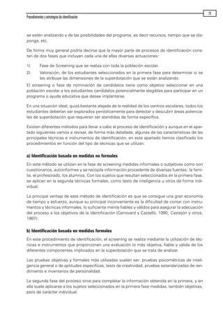 se estén analizando y de las posibilidades del programa, es decir recursos, tiempo que se dis-
ponga, etc.
De forma muy general podría decirse que la mayor parte de procesos de identificación cons-
tan de dos fases que incluyen cada una de ellas diversas actuaciones:
1) Fase de Screening que se realiza con toda la población escolar.
2) Valoración, de los estudiantes seleccionados en la primera fase para determinar si se
les atribuye las dimensiones de la superdotación que se están analizando.
El screening o fase de nominación de candidatos tiene como objetivo seleccionar en una
población escolar a los estudiantes candidatos potencialmente elegibles para participar en un
programa o ayuda educativa que desee implantarse.
En una situación ideal, quizá bastante alejada de la realidad de los centros escolares, todos los
estudiantes deberían ser explorados periódicamente para detectar y descubrir áreas potencia-
les de superdotación que requieran ser atendidas de forma específica.
Existen diferentes métodos para llevar a cabo el proceso de identificación y aunque en el apar-
tado siguientes vamos a revisar, de forma más detallada, algunas de las características de las
principales técnicas e instrumentos de identificación, en este apartado hemos clasificado los
procedimientos en función del tipo de técnicas que se utilizan:
a) Identificación basada en medidas no formales
En este método se utilizan en la fase de screening medidas informales o subjetivas como son
cuestionarios, autoinformes y se recopila información procedente de diversas fuentes: la fami-
lia, el profesorado, los alumnos. Con los sujetos que resultan seleccionados en la primera fase,
se aplican en la segunda técnicas formales, como tests de inteligencia u otros de forma indi-
vidual.
La principal ventaja de este método de identificación es que se consigue una gran economía
de tiempo y esfuerzo, aunque su principal inconveniente es la dificultad de contar con instru-
mentos y técnicas informales, lo suficiente mente fiables y válidos para asegurar la adecuación
del proceso a los objetivos de la identificación (Genovard y Castelló, 1990; Castejón y otros,
1997).
b) Identificación basada en medidas formales
En este procedimiento de identificación, el screening se realiza mediante la utilización de téc-
nicas e instrumentos que proporcionen una evaluación lo más objetiva, fiable y válida de los
diferentes componentes implicados en la superdotación que se trata de analizar.
Las pruebas objetivas y formales más utilizadas suelen ser: pruebas psicométricas de inteli-
gencia general o de aptitudes específicas, tests de creatividad, pruebas estandarizadas de ren-
dimiento e inventarios de personalidad.
La segunda fase del proceso sirve para completar la información obtenida en la primera, y en
ella suele aplicarse a los sujetos seleccionados en la primera fase medidas, también objetivas,
pero de carácter individual.
Procedimientos y estrategias de identificación
29
maqueta.qxp 10/03/2009 18:27 PÆgina 29
 