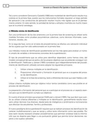 Tal y como consideran Genovard y Castelló (1990) esta modalidad de identificación resulta muy
costosa en la primera fase, puesto que los instrumentos formales requieren un largo período
de aplicación y las condiciones de aplicación resultan mucho más rígidas que en el plantea-
miento anterior. En este sentido, la cantidad de tiempo y esfuerzo invertidos es mucho mayor
que en la anterior estrategia.
c) Métodos mixtos de identificación
Son una combinación de los dos anteriores y en la primera fase de screening se utilizan tanto
medidas formales como pruebas psicométricas colectivas, como técnicas informales, cues-
tionarios, escalas, etc.
En la segunda fase, como en el resto de procedimientos se efectúa una valoración individual
de los sujetos que han sido seleccionados en la primera fase.
Los métodos mixtos de identificación posiblemente son los más aptos para analizar un núme-
ro amplio de variables o dimensiones concretas de la superdotación.
El tipo de procedimiento que se utilice para identificar dependerá, como hemos visto, del
modelo conceptual del que se parte y de los propios objetivos que se pretende conseguir con
la identificación. Feldhusen y Jarwan (1993) consideran que independientemente del procedi-
miento de identificación utilizado conviene adoptar los siguientes principios:
1. Utilizar criterios múltiples en la identificación.
2. Proporcionar información y formación al personal que va a ocuparse del proce-
so de identificación.
3. Utilizar en la fase de screening, tests y diferentes técnicas que sean fiables y váli-
das.
Utilizar criterios múltiples tiene por objetivo incluir tantos candidatos como sea posible en el
proceso de identificación.
La preparación y formación del personal que va a participar en el proceso es un aspecto esen-
cial para que la identificación cumpla sus objetivos.
En cuanto al tercer principio que proponen Feldhusen y Jarwan (1993), hay que decir que cuan-
do se utilizan criterios diferentes y múltiples en la identificación, generalmente resulta nece-
sario utilizar técnicas muy diversas; desde tests de inteligencia o rendimiento a nominaciones
que efectúan los estudiantes, familia y profesorado.
El nuevo paradigma de la superdotación requiere que se realicen procesos de identificación de
carácter multidimensional y que se recoja y utilice tanta información como sea posible. Por
esta razón resulta necesario emplear procedimientos que permitan sintetizar toda la informa-
ción que se dispone para llegar a una puntuación global que permita tomar decisiones res-
pecto a los sujetos valorados.
30
Intervención con el Alumnado de Altas Capacidades en Educación Secundaria Obligatoria
maqueta.qxp 10/03/2009 18:27 PÆgina 30
 