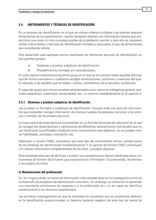 2.4. INSTRUMENTOS Y TÉCNICAS DE IDENTIFICACIÓN
En un proceso de identificación en el que se utilicen criterios múltiples y se analicen diversas
dimensiones de la superdotación, resulta necesario obtener una información diversa que pro-
porcione una visión lo más completa posible de la población escolar y para ello es necesario
utilizar instrumentos y técnicas de identificación variados y adecuados al tipo de dimensiones
que se pretende valorar.
Para desarrollar este apartado hemos clasificado las diferentes técnicas de identificación en
dos grandes grupos:
a) Sistemas y pruebas subjetivas de identificación.
b) Procedimientos formales y/o estandarizados.
En este capítulo analizaremos el primer grupo en el que se encuentran todas aquellas técnicas
que de forma cuantitativa o cualitativa recogen observaciones, opiniones y creencias del suje-
to valorado o de aquellos que le rodean: padres, compañeros de la escuela y profesores.
El segundo grupo que incluye pruebas estandarizadas para valorar la inteligencia general, apti-
tudes específicas, creatividad, personalidad, etc., lo veremos detalladamente en el capítulo 4.
2.4.1. Sistemas y pruebas subjetivas de identificación
Las pruebas no formales o subjetivas de identificación incluyen toda una serie de instrumen-
tos que pretenden recoger información de diversas fuentes de personas cercanas a los alum-
nos y también de los propios alumnos.
La mayor parte de estas técnicas se presentan en un formato de escala de valoración en el que
se recogen las observaciones y valoraciones de diferentes características individuales que no
son fácilmente cuantificables mediante otros instrumentos más objetivos, así se pueden valo-
rar habilidades, actitudes, motivación, etc.
Feldhusen y Jarwan (1993), consideran que este tipo de instrumentos forman siempre parte
de los sistemas de identificación multidimensional. Y en opinión de Richert (1991) constituyen
una valiosa información complementaria de los tests y pruebas objetivas.
Para presentar este tipo de técnicas y analizar sus características hemos clasificado estos ins-
trumentos en función de la fuente que proporciona la información: El profesorado, las familias
y los propios alumnos.
a) Nominaciones del profesorado
Es, sin ninguna duda, la fuente de información más utilizada tanto en la investigación como en
el desarrollo de proyectos de identificación concretos. Sin embargo su utilización ha generado
una importante controversia en respecto a si el profesorado es o no es capaz de identificar
correctamente a los alumnos superdotados.
Las primeras investigaciones en que se analizaba los resultados que los profesores obtenían
en la identificación proporcionaban un balance bastante negativo de este tipo de fuente de
Procedimientos y estrategias de identificación
31
maqueta.qxp 10/03/2009 18:27 PÆgina 31
 