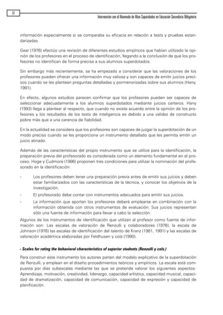información especialmente si se comparaba su eficacia en relación a tests y pruebas estan-
darizadas.
Gear (1976) efectúo una revisión de diferentes estudios empíricos que habían utilizado la opi-
nión de los profesores en el proceso de identificación, llegando a la conclusión de que los pro-
fesores no identifican de forma precisa a sus alumnos superdotados.
Sin embargo más recientemente, se ha empezado a considerar que las valoraciones de los
profesores pueden ofrecer una información muy valiosa y son capaces de emitir juicios preci-
sos cuando se les plantean preguntas detalladas y pormenorizadas sobre sus alumnos (Hany,
1991).
En efecto, algunos estudios parecen confirmar que los profesores pueden ser capaces de
seleccionar adecuadamente a los alumnos superdotados mediante juicios certeros. Hany
(1993) llega a plantear al respecto, que cuando no existe acuerdo entre la opinión de los pro-
fesores y los resultados de los tests de inteligencia es debido a una validez de constructo
pobre más que a una carencia de fiabilidad.
En la actualidad se considera que los profesores son capaces de juzgar la superdotación de un
modo preciso cuando se les proporciona un instrumento detallado que les permita emitir un
juicio atinado.
Además de las características del propio instrumento que se utilice para la identificación, la
preparación previa del profesorado es considerada como un elemento fundamental en el pro-
ceso. Hoge y Cudmore (1986) proponen tres condiciones para utilizar la nominación del profe-
sorado en la identificación:
- Los profesores deben tener una preparación previa antes de emitir sus juicios y deben
estar familiarizados con las características de la técnica, y conocer los objetivos de la
investigación.
- El profesorado debe contar con instrumentos adecuados para emitir sus juicios.
- La información que aportan los profesores deberá emplearse en combinación con la
información obtenida con otros instrumentos de evaluación. Sus juicios representan
sólo una fuente de información para llevar a cabo la selección.
Algunos de los instrumentos de identificación que utilizan al profesor como fuente de infor-
mación son: Las escalas de valoración de Renzulli y colaboradores (1976), la escala de
Johnson (1976) las escalas de identificación del talento de Kranz (1981, 1991) y las escalas de
valoración académica elaboradas por Feldhusen y cols (1990).
- Scales for rating the behavioral characteristics of superior students (Renzulli y cols.)
Para construir este instrumento los autores parten del modelo explicativo de la superdotación
de Renzulli, y emplean en el diseño procedimientos teóricos y empíricos. La escala está com-
puesta por diez subescalas mediante las que se pretende valorar los siguientes aspectos:
Aprendizaje, motivación, creatividad, liderazgo, capacidad artística, capacidad musical, capaci-
dad de dramatización, capacidad de comunicación, capacidad de expresión y capacidad de
planificación.
32
Intervención con el Alumnado de Altas Capacidades en Educación Secundaria Obligatoria
maqueta.qxp 10/03/2009 18:27 PÆgina 32
 