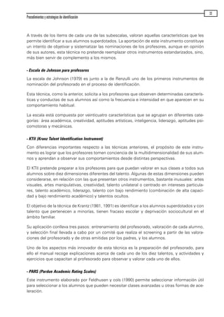 A través de los ítems de cada una de las subescalas, valoran aquellas características que les
permite identificar a sus alumnos superdotados. La aportación de este instrumento constituye
un intento de objetivar y sistematizar las nominaciones de los profesores, aunque en opinión
de sus autores, esta técnica no pretende reemplazar otros instrumentos estandarizados, sino,
más bien servir de complemento a los mismos.
- Escala de Johnson para profesores
La escala de Johnson (1979) es junto a la de Renzulli uno de los primeros instrumentos de
nominación del profesorado en el proceso de identificación.
Esta técnica, como la anterior, solicita a los profesores que observen determinadas caracterís-
ticas y conductas de sus alumnos así como la frecuencia e intensidad en que aparecen en su
comportamiento habitual.
La escala está compuesta por veinticuatro características que se agrupan en diferentes cate-
gorías: área académica, creatividad, aptitudes artísticas, inteligencia, liderazgo, aptitudes psi-
comotoras y mecánicas.
- KTII (Kranz Talent Identification Instrument)
Con diferencias importantes respecto a las técnicas anteriores, el propósito de este instru-
mento es lograr que los profesores tomen conciencia de la multidimensionalidad de sus alum-
nos y aprendan a observar sus comportamientos desde distintas perspectivas.
El KTII pretende preparar a los profesores para que puedan valorar en sus clases a todos sus
alumnos sobre diez dimensiones diferentes del talento. Algunas de estas dimensiones pueden
considerarse, en relación con las que presentan otros instrumentos, bastante inusuales: artes
visuales, artes manipulativas, creatividad, talento unilateral o centrado en intereses particula-
res, talento académico, liderazgo, talento con bajo rendimiento (combinación de alta capaci-
dad y bajo rendimiento académico) y talentos ocultos.
El objetivo de la técnica de Krantz (1981, 1991) es identificar a los alumnos superdotados y con
talento que pertenecen a minorías, tienen fracaso escolar y deprivación sociocultural en el
ámbito familiar.
Su aplicación conlleva tres pasos: entrenamiento del profesorado, valoración de cada alumno,
y selección final llevada a cabo por un comité que realiza el screening a partir de las valora-
ciones del profesorado y de otras emitidas por los padres, y los alumnos.
Uno de los aspectos más innovador de esta técnica es la preparación del profesorado, para
ello el manual recoge explicaciones acerca de cada uno de los diez talentos, y actividades y
ejercicios que capacitan al profesorado para observar y valorar cada uno de ellos.
- PARS (Pardue Academic Rating Scales)
Este instrumento elaborado por Feldhusen y cols (1990) permite seleccionar información útil
para seleccionar a los alumnos que pueden necesitar clases avanzadas u otras formas de ace-
leración.
Procedimientos y estrategias de identificación
33
maqueta.qxp 10/03/2009 18:27 PÆgina 33
 