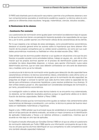 El PARS está diseñado para la educación secundaria y permite a los profesores observar y eva-
luar comportamientos asociados al rendimiento académico superior. La técnica valora la com-
petencia en diferentes áreas escolares: lenguaje, matemáticas, ciencias, estudios sociales...
b) Nominaciones de los alumnos
- Cuestionarios Peer nomination
Los cuestionarios de nominación entre iguales (peer nomination) se elaboraron bajo el supues-
to de que los alumnos tienen una percepción bastante ajustada a las capacidades de sus igua-
les y, por lo tanto, pueden aportar una información valiosa de las características de los demás.
Por lo que respecta a las ventajas de estas estrategias, como procedimientos sociométricos,
destacan el acuerdo general entre los autores sobre la importancia que tiene obtener infor-
mación de los propios compañeros por su validez social y predictiva, así como por sus cuali-
dades psicométricas mostrando su fiabilidad en niños de edad escolar (Díaz, 1991).
Cabe señalar que los alumnos pueden observar a sus iguales en situaciones a los que los pro-
fesores no pueden acceder como actividades lúdicas, trabajo en equipo, etc., por ello la infor-
mación que los propios alumnos aporten en el proceso de identificación puede servir para
completar los datos disponibles disponen, o incluso, para aportar información nueva sobre
determinados alumnos, que en todo caso deberán contrastarse con otra serie de observacio-
nes y medidas como ya se ha indicado.
La estructura de la técnica de nominación entre iguales para detección de alta capacidad tiene
características similares a la técnica sociométrica clásica, entendiendo a esta última como un
procedimiento de nominación de estatus grupal, pero en la nominación de alta capacidad, las
preguntas se dirigen a conocer la opinión que cada alumno tiene sobre la capacidad de los
demás para enfrentarse a situaciones hipotéticas y para resolver problemas muy diversos. Sí
bien ambas (estatus grupal vs. alta capacidad) son consideradas estrategias de nominación y,
por tanto, procedimientos sociométricos.
La investigación sobre la validez de esta técnica todavía no se encuentra muy sistematizada,
no obstante, se han obtenido resultados positivos aunque no igualmente válidos en la identi-
ficación de distintas capacidades. Beltrán y Pérez (1994).
Tuttle, (1988) constata que las nominaciones entre iguales se realizan más certeramente sobre
características de liderazgo y socialización, y en cambio, la técnica no parece dar buenos resul-
tados en habilidades matemáticas y lingüísticas.
Gagné y cols. (1993) señalan que la principal causa de variabilidad en el acuerdo entre iguales
está en el tipo particular de talento evaluado; así existe un mayor consenso en la identificación
de aptitudes intelectuales y físicas y en talentos artísticos y académicos, mientras que el
acuerdo es más bajo en otro tipo de aptitudes.
En España el estudio efectuado por González Gómez (1993) en el que se utiliza el cuestionario
de nominación elaborado por Tuttle (1988) aporta una información concluyente de que la téc-
nica es útil para que los alumnos identifiquen en sus compañeros no sólo competencia social
sino también elevada capacidad intelectual.
34
Intervención con el Alumnado de Altas Capacidades en Educación Secundaria Obligatoria
maqueta.qxp 10/03/2009 18:27 PÆgina 34
 