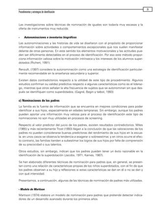 Las investigaciones sobre técnicas de nominación de iguales son todavía muy escasas y la
oferta de instrumentos muy reducida.
- Autonominaciones e inventarios biográficos
Las autonominaciones y las historias de vida se diseñaron con el propósito de proporcionar
información sobre actividades o comportamientos excepcionales que nos suelen manifestar
delante de otras personas. En este sentido los elementos motivacionales y las actitudes pue-
den ser difícilmente detectables en el proceso de identificación. Por eso este método propor-
ciona información valiosa sobre la motivación intrínseca y los intereses de los alumnos super-
dotados (Richert, 1991).
Renzulli, (1997) considera la autonominación como una estrategia de identificación particular-
mente recomendable en la enseñanza secundaria y superior.
Existen datos contradictorios respecto a la utilidad de este tipo de procedimiento. Algunos
estudios confirman su validez predictiva respecto a algunas características como es el lideraz-
go, mientras que otros señalan la alta frecuencia de sujetos que se autonominan sin que des-
pués se identifiquen como superdotados. (Gagné, Begin y talbot, 1993)
c) Nominaciones de los padres
La familia es la fuente de información que se encuentra en mejores condiciones para poder
identificar a sus hijos, especialmente en edades tempranas. Sin embargo, aunque los padres
pueden aportar una información muy valiosa para el proceso de identificación este tipo de
nominaciones no son muy utilizadas en procesos de screening.
Respecto al valor predictor del juicio de los padres, existen resultados contradictorios. Miles
(1965) y más recientemente Trost (1993) llegan a la conclusión de que las valoraciones de los
padres no pueden considerarse buenas predictoras del rendimiento de sus hijos en la escue-
la. en unos casos se observa la tendencia a exagerar o sobreestimar, y en otros ocurre el efec-
to contrario, las familias tienden a subestimar los logros de sus hijos por falta de comprensión
de su precocidad o sus talentos.
Otros estudios, sin embargo, indican que los padres pueden tener un éxito razonable en la
identificación de la superdotación (Jacobs, 1971; Karnes, 1987).
Se han elaborado diferentes técnicas de nominación para padres que, en general, se presen-
tan como una relación de características propias de los niños superdotados, con el fin de que
los padres observen a su hijo y reflexiones si estas características se dan en él o no se dan y
con qué intensidad.
Presentamos, a continuación, algunas de las técnicas de nominación de padres más utilizadas.
- Modelo de Martison
Martison (1974) elabora un modelo de nominación para padres que pretende detectar indica-
dores de un desarrollo avanzado durante los primeros años.
Procedimientos y estrategias de identificación
35
maqueta.qxp 10/03/2009 18:27 PÆgina 35
 