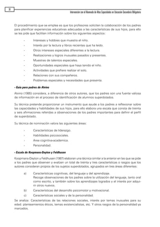 El procedimiento que se emplea es que los profesores soliciten la colaboración de los padres
para planificar experiencias educativas adecuadas a las características de sus hijos, para ello
se les pide que faciliten información sobre los siguientes aspectos:
- Intereses y hobbies que muestra el niño.
- Interés por la lectura y libros recientes que ha leido.
- Otros intereses especiales diferentes a la lectura.
- Realizaciones y logros inusuales pasados y presentes.
- Muestras de talentos especiales.
- Oportunidades especiales que haya tenido el niño.
- Actividades que prefiere realizar el solo.
- Relaciones con sus compañeros.
- Problemas especiales y necesidades que presenta.
- Guía para padres de Alvino
Alvino (1985) considera, a diferencia de otros autores, que los padres son una fuente valiosa
de información en el proceso de identificación de alumnos superdotados.
Su técnica pretende proporcionar un instrumento que ayude a los padres a reflexionar sobre
las capacidades y habilidades de sus hijos, para ello elabora una escala que consta de treinta
y seis afirmaciones referidas a observaciones de los padres importantes para definir el perfil
de superdotado.
Su técnica de nominación valora las siguientes áreas:
- Características de liderazgo.
- Habilidades psicosociales.
- Area cognitiva-academica.
- Personalidad.
- Escala de Koopmans-Dayton y Feldhusen
Koopmans-Dayton y Feldhusen (1987) elaboran una técnica similar a la anterior en las que se pide
a los padres que observen y evalúen un total de treinta y tres características o rasgos que los
autores consideran propios de los sujetos superdotados, agrupados en tres áreas diferentes:
a) Características cognitivas, del lenguaje y del aprendizaje.
Recoge observaciones de los padres sobre la utilización del lenguaje, tanto oral
como escrito, y también sobre los aprendizajes logrados y el interés por adqui-
rir otros nuevos.
b) Características del desarrollo psicomotor y motivacional.
c) Características sociales y de la personalidad.
Se analiza: Características de las relaciones sociales, interés por temas inusuales para su
edad: planteamientos éticos, temas existencialistas, etc. Y otros rasgos de la personalidad ya
marcados.
36
Intervención con el Alumnado de Altas Capacidades en Educación Secundaria Obligatoria
maqueta.qxp 10/03/2009 18:27 PÆgina 36
 