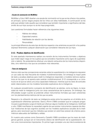 - Escala de nominación de McMillan
McMillan y Cols (1987) diseñan una escala de nominación en la que se les ofrece a los padres,
en principio, quince rasgos propios de los niños con altas habilidades. A continuación se les
pide que señalen todo aquello que consideran que también importante o significativo del des-
arrollo de sus hijos aunque no se les haya preguntado.
Las cuestiones formuladas hacen referencia a las siguientes áreas:
- Hábitos de trabajo.
- Capacidad creativa.
- Habilidades de relación con los demás.
- Personalidad.
La principal diferencia de este tipo de técnica respecto a las anteriores es permitir a los padres
expresar libremente cualquier observación que consideren relevante de sus hijos.
2.4.2. Pruebas objetivas de identificación
En este apartado intentaremos realizar una revisión de los instrumentos formales u objetivos
que miden algún rasgo en los sujetos que se considera importante como signo de superdota-
ción o talento. No pretendemos efectuar una relación exhaustiva de los instrumentos disponi-
bles, sino referirnos a los que se consideran más relevantes.
- Tests de inteligencia
Hemos visto que las concepciones recientes sobre la superdotación o la inteligencia requieren
un uso cada vez más frecuente de modelos multidimensionales. Sin embargo la mayor parte
de tests y pruebas objetivas para medir la inteligencia responden a modelos teóricos explica-
tivos en los que no se aprecia este carácter multidimensional. El CI corresponde a un cons-
tructo en el que se valora una única capacidad intelectual, mientras que los tests de actitudes
están relacionados con los modelos factoriales explicativos de la inteligencia.
En cualquier procedimiento o proyecto de identificación se plantea, como es lógico, la nece-
sidad de medir la inteligencia junto con otras características de la persona. Sin embargo, las
dificultades surgen cuando se pretende utilizar instrumentos formales que sean coherentes
con los planteamientos teóricos de los que se parte.
Respecto a la utilización de tests se inteligencia existe entre los expertos en el ámbito de la
superdotación diferentes opiniones: Davis y Rimm (1994) constatan que en cualquier progra-
ma para superdotados surge el interés por efectuar alguna medida de la inteligencia. Gottfried
y cols, (1994) manifiestan la necesidad urgente de que existan instrumentos capaces de efec-
tuar mediciones de tipo cognitivo acordes con los modelos explicativos actuales de la inteli-
gencia, pero reconocen que los métodos que existen en está línea carecen de criterios psico-
métricos adecuados de fiabilidad y validez.
En nuestro país autores como Genovard y Castelló (1990) consideran que los tests de inteli-
gencia general, aunque son el instrumento clásico de identificación de la superdotación, tie-
nen unos inconvenientes importantes: En primer lugar constatan una vez más la existencia de
Procedimientos y estrategias de identificación
37
maqueta.qxp 10/03/2009 18:27 PÆgina 37
 