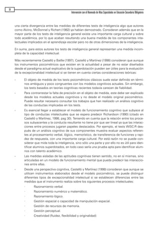 una cierta divergencia entre las medidas de diferentes tests de inteligencia algo que autores
como Alvino, McDonnel y Richert (1982) ya habían demostrado. Consideran además que en la
mayor parte de los tests de inteligencia general existe una importante carga cultural y sobre
todo académica, por lo que acaban resultando una buena medida de los componentes inte-
lectuales implicados en el aprendizaje escolar pero no de otras dimensiones de la inteligencia.
En suma, para estos autores los tests de inteligencia general representan una medida incom-
pleta de la capacidad intelectual.
Más recientemente Castelló y Batlle (1997); Castelló y Martínez (1998) consideran que aunque
los instrumentos psicométricos que existen en la actualidad a pesar de no estar diseñados
desde el paradigma actual explicativo de la superdotación pueden ser útiles para la evaluación
de la excepcionalidad intelectual si se tienen en cuenta ciertas consideraciones teóricas:
- El objeto de medida de los tests psicométricos clásicos suele estar definido en térmi-
nos ambiguos y poco congruentes con los modelos cognitivos actuales. Sin embargo,
los tests basados en teorías cognitivas recientes todavía carecen de fiabilidad.
- Para contrarrestar la falta de precisión en el objeto de medida, este debe ser explicado
desde los modelos actuales cognitivos y no desde el modelo original psicométrico.
Puede resultar necesario consultar los trabajos que han realizado un análisis cognitivo
de las conductas implicadas en los tests.
- Es esencial llegar a establecer el modelo de funcionamiento cognitivo que subyace al
tipo de conductas intelectuales que se espera predecir Richardson (1990) (citado en
Castelló y Martínez, 1998, pag 30). Teniendo en cuenta que la relación entre los proce-
sos subyacentes y la conducta resultante no tiene por que ser lineal ya que las interac-
ciones entre procesos jugaran papeles destacados. Por ejemplo, el tests WISC-R des-
pués de un análisis cognitivo de sus componentes muestra evaluar aspectos referen-
tes al procesamiento verbal, lógico, memorístico, de transferencia de funciones y rapi-
dez de respuesta, con una importante carga cultural. Por está razón no se puede con-
siderar que mida toda la inteligencia, sino sólo una parte y por ello no es útil para iden-
tificar alumnos superdotados, en todo caso sería una prueba apta para identificar alum-
nos con talento académico.
- Las medidas aisladas de las aptitudes cognitivas tienen sentido, no en sí mismas, sino
articuladas en un modelo de funcionamiento mental que pueda predecir las interaccio-
nes entre ellas.
- Desde una perspectiva cognitiva, Castelló y Martínez (1998) consideran que aunque se
utilicen instrumentos elaborados desde el modelo psicométrico, se puede distinguir
diferentes tipos de excepcionalidad intelectual si se establecen diferencias entre las
medidas que el instrumento realiza sobre los siguientes procesos intelectuales:
· Razonamiento verbal.
· Razonamiento numérico y matemático.
· Razonamiento lógico.
· Gestión espacial o capacidad de manipulación espacial.
· Gestión de recursos de memoria.
· Gestión perceptual.
· Creatividad (fluidez, flexibilidad y originalidad)
38
Intervención con el Alumnado de Altas Capacidades en Educación Secundaria Obligatoria
maqueta.qxp 10/03/2009 18:27 PÆgina 38
 