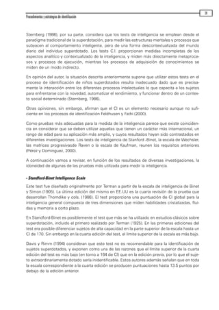 Sternberg (1986), por su parte, considera que los tests de inteligencia se emplean desde el
paradigma tradicional de la superdotación, para medir las estructuras mentales y procesos que
subyacen al comportamiento inteligente, pero de una forma descontextualizada del mundo
diario del individuo superdotado. Los tests C.I. proporcionan medidas incompletas de los
aspectos analítico y contextualizado de la inteligencia, y miden más directamente metaproce-
sos y procesos de ejecución, mientras los procesos de adquisición de conocimientos se
miden de un modo indirecto.
En opinión del autor, la situación descrita anteriormente supone que utilizar estos tests en el
proceso de identificación de niños superdotados resulta inadecuado dado que es precisa-
mente la interacción entre los diferentes procesos intelectuales lo que capacita a los sujetos
para enfrentarse con la novedad, automatizar el rendimiento, y funcionar dentro de un contex-
to social determinado (Sternberg, 1986).
Otras opiniones, sin embargo, afirman que el CI es un elemento necesario aunque no sufi-
ciente en los procesos de identificación Feldhusen y Fathi (2000).
Como pruebas más adecuadas para la medida de la inteligencia parece que existe coinciden-
cia en considerar que se deben utilizar aquellas que tienen un carácter más internacional, un
rango de edad para su aplicación más amplio, y cuyos resultados hayan sido contrastados en
diferentes investigaciones. Los tests de inteligencia de Stanford -Binet, la escala de Wechsler,
las matrices progresivasde Raven o la escala de Kaufman, reunen los requisitos anteriores
(Pérez y Dominguez, 2000).
A continuación vamos a revisar, en función de los resultados de diversas investigaciones, la
idoneidad de algunas de las pruebas más utilizada para medir la inteligencia.
- Standford-Binet Intelligence Scale
Este test fue diseñado originalmente por Terman a partir de la escala de inteligencia de Binet
y Simon (1905). La última edición del mismo en EE.UU es la cuarta revisión de la prueba que
desarrollan Thorndike y cols. (1986). El test proporciona una puntuación de CI global para la
inteligencia general compuesta de tres dimensiones que miden habilidades cristalizadas, flui-
das y memoria a corto plazo.
En Standford-Binet es posiblemente el test que más se ha utilizado en estudios clásicos sobre
superdotación, incluido el primero realizado por Terman (1925). En las primeras ediciones del
test era posible diferenciar sujetos de alta capacidad en la parte superior de la escala hasta un
CI de 170. Sin embargo en la cuarta edición del test, el límite superior de la escala es más bajo.
Davis y Rimm (1994) consideran que este test no es recomendable para la identificación de
sujetos superdotados, y exponen como una de las razones que el límite superior de la cuarta
edición del test es más bajo (en torno a 164 de CI) que en la edición previa, por lo que el suje-
to extraordinariamente dotado sería inidentificable. Estos autores además señalan que en toda
la escala correspondiente a la cuarta edición se producen puntuaciones hasta 13.5 puntos por
debajo de la edición anterior.
Procedimientos y estrategias de identificación
39
maqueta.qxp 10/03/2009 18:27 PÆgina 39
 