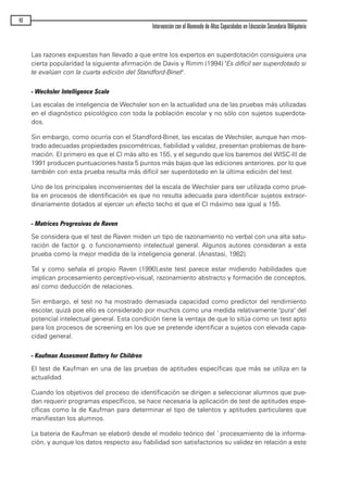 Las razones expuestas han llevado a que entre los expertos en superdotación consiguiera una
cierta popularidad la siguiente afirmación de Davis y Rimm (1994) "Es difícil ser superdotado si
te evalúan con la cuarta edición del Standford-Binet".
- Wechsler Intelligence Scale
Las escalas de inteligencia de Wechsler son en la actualidad una de las pruebas más utilizadas
en el diagnóstico psicológico con toda la población escolar y no sólo con sujetos superdota-
dos.
Sin embargo, como ocurría con el Standford-Binet, las escalas de Wechsler, aunque han mos-
trado adecuadas propiedades psicométricas, fiabilidad y validez, presentan problemas de bare-
mación. El primero es que el CI más alto es 155, y el segundo que los baremos del WISC-III de
1991 producen puntuaciones hasta 5 puntos más bajas que las ediciones anteriores. por lo que
también con esta prueba resulta más difícil ser superdotado en la última edición del test.
Uno de los principales inconvenientes del la escala de Wechsler para ser utilizada como prue-
ba en procesos de identificación es que no resulta adecuada para identificar sujetos extraor-
dinariamente dotados al ejercer un efecto techo el que el CI máximo sea igual a 155.
- Matrices Progresivas de Raven
Se considera que el test de Raven miden un tipo de razonamiento no verbal con una alta satu-
ración de factor g. o funcionamiento intelectual general. Algunos autores consideran a esta
prueba como la mejor medida de la inteligencia general. (Anastasi, 1982).
Tal y como señala el propio Raven (1990),este test parece estar midiendo habilidades que
implican procesamiento perceptivo-visual, razonamiento abstracto y formación de conceptos,
así como deducción de relaciones.
Sin embargo, el test no ha mostrado demasiada capacidad como predictor del rendimiento
escolar, quizá poe ello es considerado por muchos como una medida relativamente "pura" del
potencial intelectual general. Esta condición tiene la ventaja de que lo sitúa como un test apto
para los procesos de screening en los que se pretende identificar a sujetos con elevada capa-
cidad general.
- Kaufman Assesment Battery for Children
El test de Kaufman en una de las pruebas de aptitudes específicas que más se utiliza en la
actualidad.
Cuando los objetivos del proceso de identificación se dirigen a seleccionar alumnos que pue-
dan requerir programas específicos, se hace necesaria la aplicación de test de aptitudes espe-
cíficas como la de Kaufman para determinar el tipo de talentos y aptitudes particulares que
manifiestan los alumnos.
La bateria de Kaufman se elaboró desde el modelo teórico del `procesamiento de la informa-
ción, y aunque los datos respecto asu fiabilidad son satisfactorios su validez en relación a este
40
Intervención con el Alumnado de Altas Capacidades en Educación Secundaria Obligatoria
maqueta.qxp 10/03/2009 18:27 PÆgina 40
 