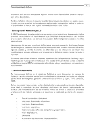 modelo no está del todo demostrada. Algunos autores como Sattler (1988) efectúan una revi-
sión crítica de este test.
También ha habido intentos de estudiar la validez de constructo de este test con sujetos super-
dotados, aunque no se han encontrado datos satisfactorios que permitan replicar la estructu-
ra propuesta en el manual para sujetos normales (Swanson y cols. 1989).
- Sternberg Triarchic Abilities Test (S.T.A.T.)
El STAT fue diseñado don el propósito de que sirviera como instrumento de evaluación de los
procesos y funciones de las tres subteorías que componen la teoría triárquica, y su autor lo
propone como alternativa a las técnicas de evaluación de la inteligencia basadas en modelos
psicométricos.
La estructura del test está organizada de forma que permita la evaluación de diversas facetas
de la inteligencia, desde los mecanismos metacomponenciales hasta las funciones de la inte-
ligencia práctica, y además de analizar los diferentes tipos de inteligencia, se utilizan tres
modalidades de lenguaje utilizados en el procesamiento de la información: verbal, numérico y
figurativo.
En nuestro país existen diferentes versiones experimentales de la prueba de Sternberg y algu-
nos trabajos de investigación como los que lleva a cabo la Universidad de Murcia analizan la
utilidad de emplear el STAT en procesos de selección de sujetos superdotados en nuestro con-
texto concreto.
- La evaluación de creatividad
Tal y como queda definido en el modelo de Guildford, y como demuestran los trabajos de
Torrance (1962) la creatividad es una aptitud independiente de la capacidad intelectual medida
por los tests de inteligencia general o unitaria clásicos (Torrance y Myers, 1970; Genovard,
1982).
Se han construido instrumentos y se han diseñado diferentes procedimientos con el propósi-
to de medir la creatividad. Hocevar y Bachelor (1989) citado por Alonso (2000) después de
efectuar una completa revisión de las diferentes formas de evaluar la creatividad presentan
una taxonomía de medidas utilizadas en el estudio de la creatividad que tiene ocho categorí-
as.
- Test de pensamiento divergente.
- Inventarios de actitudes e intereses.
- Inventarios de personalidad.
- Inventarios biográficos.
- Valoraciones de profesores, compañeros y supervisores.
- Juicio de productos.
- Eminencia.
- Autoinforme de actividades y logros creativos.
Procedimientos y estrategias de identificación
41
maqueta.qxp 10/03/2009 18:27 PÆgina 41
 