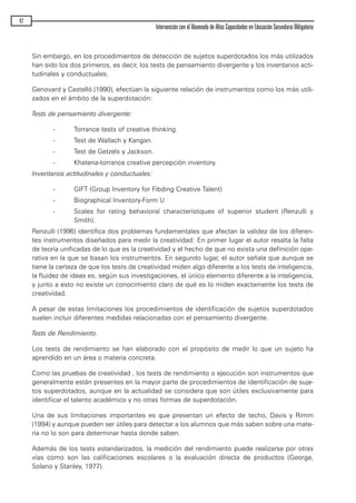 Sin embargo, en los procedimientos de detección de sujetos superdotados los más utilizados
han sido los dos primeros, es decir, los tests de pensamiento divergente y los inventarios acti-
tudinales y conductuales.
Genovard y Castelló (1990), efectúan la siguiente relación de instrumentos como los más utili-
zados en el ámbito de la superdotación:
Tests de pensamiento divergente:
- Torrance tests of creative thinking.
- Test de Wallach y Kangan.
- Test de Getzels y Jackson.
- Khatena-torrance creative percepción inventory.
Inventarios actitudinales y conductuales:
- GIFT (Group Inventory for Fibding Creative Talent)
- Biographical Inventory-Form U
- Scales for rating behavioral characterístiques of superior student (Renzulli y
Smith).
Renzulli (1996) identifica dos problemas fundamentales que afectan la validez de los diferen-
tes instrumentos diseñados para medir la creatividad: En primer lugar el autor resalta la falta
de teoría unificadas de lo que es la creatividad y el hecho de que no exista una definición ope-
rativa en la que se basan los instrumentos. En segundo lugar, el autor señala que aunque se
tiene la certeza de que los tests de creatividad miden algo diferente a los tests de inteligencia,
la fluidez de ideas es, según sus investigaciones, el único elemento diferente a la inteligencia,
y junto a esto no existe un conocimiento claro de qué es lo miden exactamente los tests de
creatividad.
A pesar de estas limitaciones los procedimientos de identificación de sujetos superdotados
suelen incluir diferentes medidas relacionadas con el pensamiento divergente.
Tests de Rendimiento.
Los tests de rendimiento se han elaborado con el propósito de medir lo que un sujeto ha
aprendido en un área o materia concreta.
Como las pruebas de creatividad , los tests de rendimiento o ejecución son instrumentos que
generalmente están presentes en la mayor parte de procedimientos de identificación de suje-
tos superdotados, aunque en la actualidad se considera que son útiles exclusivamente para
identificar el talento académico y no otras formas de superdotación.
Una de sus limitaciones importantes es que presentan un efecto de techo, Davis y Rimm
(1994) y aunque pueden ser útiles para detectar a los alumnos que más saben sobre una mate-
ria no lo son para determinar hasta donde saben.
Además de los tests estandarizados, la medición del rendimiento puede realizarse por otras
vías como son las calificaciones escolares o la evaluación directa de productos (George,
Solano y Stanley, 1977).
42
Intervención con el Alumnado de Altas Capacidades en Educación Secundaria Obligatoria
maqueta.qxp 10/03/2009 18:27 PÆgina 42
 