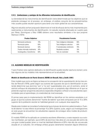 2.4.3. Limitaciones y ventajas de los diferentes instrumentos de identificación
La idoneidad de los instrumentos de identificación viene determinada por los objetivos que se
pretende conseguir en el proceso, sin embargo, el análisis conjunto de los procedimientos
más usuales puede resultar oportuno para tener una visión global de sus características.
Algunos estudios se han propuesto determinar el nivel de eficacia de los más importantes pro-
cedimientos e instrumentos de identificación. Un estudio reciente efectuado en nuestro país
por Pérez, Domínguez y Díaz (1998) obtiene unos resultados similares a los que propone
Martison (1974):
2.5. ALGUNOS MODELOS DE IDENTIFICACIÓN
Y para finalizar este capítulo dedicado a la identificación puede resultar oportuno revisar y ana-
lizar algunos de los modelos más representativos en la actualidad:
Modelo de Identificación de Puerta Giratoria (RDIM) de Renzulli, Reis y Smith (1981)
Este modelo que como es lógico se basa en la concepción de la superdotación de los tres ani-
llos de Renzulli (1978), parte según sus autores del supuesto de que la identificación no pre-
tende determinar que alumnos "son" o "no son" superdotados sino, por el contrario, evitar el
estricto enfoque de etiquetación para sustituirlo por un propósito algo diferente en el que se
pretende organizar programas educativos especiales dirigidos a ofrecer a los estudiantes opor-
tunidades para el aprendizaje y la creatividad de nivel avanzado.
El primer paso para la implementación del RDIM es identificar en los centros escolares a un
grupo al que los autores denominan "fuente de talento" que está compuesto por el 15 a 20%
superior de la población escolar en habilidad general o en cualquier área específica.
Desde este modelo se considera fundamental que el grupo de alumnos seleccionados o "fuen-
te de talento" no sea inferior al porcentaje 15 a 20% superior, pues, según sus investigaciones
en este grupo se encuentran los estudiantes capaces de conseguir altos niveles de producti-
vidad creativa.
El modelo RDIM se ha aplicado en contextos escolares diferentes y a este respecto sus auto-
res manifiestan, por ejemplo, que el 20% de alumnos más altos en una escuela del centro de
una gran ciudad pueden tener un nivel de habilidad diferente al 20% más alto de una escuela
situada en un suburbio. Sin embargo ambos grupos claramente necesitan alguna diferencia-
Procedimientos y estrategias de identificación
43
Pruebas Subjetivas Procedimientos Formales
Nominación profesores 70%
Nominación padres 60%
Nominación alumnos 50%
Pruebas informales rendimiento 40%
Autobiografías y Autoinformes 60%
Tests inteligencia individuales 90%
Tests Inteligencia colectivos 64%
P. estandarizadas rendimiento 78%
Resultados escolares 78%
Tests de creatividad 73%
maqueta.qxp 10/03/2009 18:27 PÆgina 43
 