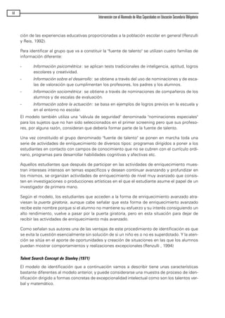 ción de las experiencias educativas proporcionadas a la población escolar en general (Renzulli
y Reis, 1992).
Para identificar al grupo que va a constituir la "fuente de talento" se utilizan cuatro familias de
información diferente:
- Información psicométrica: se aplican tests tradicionales de inteligencia, aptitud, logros
escolares y creatividad.
- Información sobre el desarrollo: se obtiene a través del uso de nominaciones y de esca-
las de valoración que cumplimentan los profesores, los padres y los alumnos.
- Información sociométrica: se obtiene a través de nominaciones de compañeros de los
alumnos y de escalas de evaluación.
- Información sobre la actuación: se basa en ejemplos de logros previos en la escuela y
en el entorno no escolar.
El modelo también utiliza una "válvula de seguridad" denominada "nominaciones especiales"
para los sujetos que no han sido seleccionados en el primer screening pero que sus profeso-
res, por alguna razón, consideran que debería formar parte de la fuente de talento.
Una vez constituido el grupo denominado "fuente de talento" se ponen en marcha toda una
serie de actividades de enriquecimiento de diversos tipos: programas dirigidos a poner a los
estudiantes en contacto con campos de conocimiento que no se cubren con el currículo ordi-
nario, programas para desarrollar habilidades cognitivas y afectivas etc.
Aquellos estudiantes que después de participar en las actividades de enriquecimiento mues-
tran intereses intensos en temas específicos y desean continuar avanzando y profundizar en
los mismos, se organizan actividades de enriquecimiento de nivel muy avanzado que consis-
ten en investigaciones o producciones artísticas en el que el estudiante asume el papel de un
investigador de primera mano.
Según el modelo, los estudiantes que acceden a la forma de enriquecimiento avanzado atra-
viesan la puerta giratoria, aunque cabe señalar que esta forma de enriquecimierto avanzado
recibe este nombre porque si el alumno no mantiene su esfuerzo y su interés consiguiendo un
alto rendimiento, vuelve a pasar por la puerta giratoria, pero en esta situación para dejar de
recibir las actividades de enriquecimiento más avanzado.
Como señalan sus autores una de las ventajas de este procedimiento de identificación es que
se evita la cuestión esencialmente sin solución de si un niño es o no es superdotado. Y la aten-
ción se sitúa en el aporte de oportunidades y creación de situaciones en las que los alumnos
puedan mostrar comportamientos y realizaciones excepcionales (Renzulli , 1994)
Talent Search Concept de Stanley (1971)
El modelo de identificación que a continuación vamos a describir tiene unas características
bastante diferentes al modelo anterior, y puede considerarse una muestra de proceso de iden-
tificación dirigido a formas concretas de excepcionalidad intelectual como son los talentos ver-
bal y matemático.
44
Intervención con el Alumnado de Altas Capacidades en Educación Secundaria Obligatoria
maqueta.qxp 10/03/2009 18:27 PÆgina 44
 
