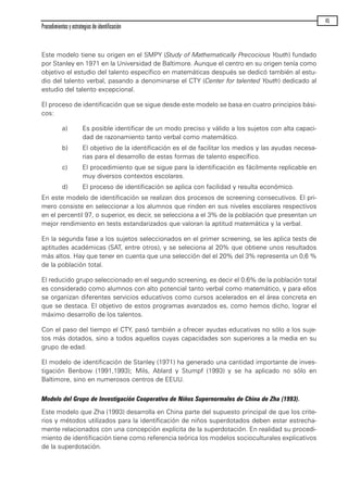 Este modelo tiene su origen en el SMPY (Study of Mathematically Precocious Youth) fundado
por Stanley en 1971 en la Universidad de Baltimore. Aunque el centro en su origen tenía como
objetivo el estudio del talento específico en matemáticas después se dedicó también al estu-
dio del talento verbal, pasando a denominarse el CTY (Center for talented Youth) dedicado al
estudio del talento excepcional.
El proceso de identificación que se sigue desde este modelo se basa en cuatro principios bási-
cos:
a) Es posible identificar de un modo preciso y válido a los sujetos con alta capaci-
dad de razonamiento tanto verbal como matemático.
b) El objetivo de la identificación es el de facilitar los medios y las ayudas necesa-
rias para el desarrollo de estas formas de talento específico.
c) El procedimiento que se sigue para la identificación es fácilmente replicable en
muy diversos contextos escolares.
d) El proceso de identificación se aplica con facilidad y resulta económico.
En este modelo de identificación se realizan dos procesos de screening consecutivos. El pri-
mero consiste en seleccionar a los alumnos que rinden en sus niveles escolares respectivos
en el percentil 97, o superior, es decir, se selecciona a el 3% de la población que presentan un
mejor rendimiento en tests estandarizados que valoran la aptitud matemática y la verbal.
En la segunda fase a los sujetos seleccionados en el primer screening, se les aplica tests de
aptitudes académicas (SAT, entre otros), y se seleciona al 20% que obtiene unos resultados
más altos. Hay que tener en cuenta que una selección del el 20% del 3% representa un 0,6 %
de la población total.
El reducido grupo seleccionado en el segundo screening, es decir el 0.6% de la población total
es considerado como alumnos con alto potencial tanto verbal como matemático, y para ellos
se organizan diferentes servicios educativos como cursos acelerados en el área concreta en
que se destaca. El objetivo de estos programas avanzados es, como hemos dicho, lograr el
máximo desarrollo de los talentos.
Con el paso del tiempo el CTY, pasó también a ofrecer ayudas educativas no sólo a los suje-
tos más dotados, sino a todos aquellos cuyas capacidades son superiores a la media en su
grupo de edad.
El modelo de identificación de Stanley (1971) ha generado una cantidad importante de inves-
tigación Benbow (1991,1993); Mils, Ablard y Stumpf (1993) y se ha aplicado no sólo en
Baltimore, sino en numerosos centros de EEUU.
Modelo del Grupo de Investigación Cooperativa de Niños Supernormales de China de Zha (1993).
Este modelo que Zha (1993) desarrolla en China parte del supuesto principal de que los crite-
rios y métodos utilizados para la identificación de niños superdotados deben estar estrecha-
mente relacionados con una concepción explícita de la superdotación. En realidad su procedi-
miento de identificación tiene como referencia teórica los modelos socioculturales explicativos
de la superdotación.
Procedimientos y estrategias de identificación
45
maqueta.qxp 10/03/2009 18:27 PÆgina 45
 