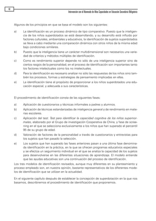 Algunos de los principios en que se basa el modelo son los siguientes:
a) La identificación es un proceso dinámico de tipo comparativo. Puesto que la inteligen-
cia de los niños superdotados se está desarrollando, y su desarrollo está influido por
factores culturales, ambientales y educativos, la identificación de sujetos superdotados
se lleva a cabo mediante una comparación dinámica con otros niños de la misma edad
bajo condiciones similares.
b) Puesto que la inteligencia tiene un carácter multidimensional son necesarios una varie-
dad de criterios y métodos múltiples de identificación.
c) Como es rendimiento superior depende no sólo de una inteligencia superior sino de
ciertos rasgos de la personalidad, en el proceso de identificación son importantes tanto
los factores intelectuales como los no intelectuales.
d) Para la identificación es necesario analizar no sólo las respuestas de los niños sino tam-
bién los procesos, formas y estrategias de pensamiento implicadas en ellas.
e) La identificación tiene el propósito de proporcionar a los niños superdotados una edu-
cación especial, y adecuada a sus características.
El procedimiento de identificación consta de las siguientes fases:
a) Aplicación de cuestionarios y técnicas informales a padres y alumnos.
b) Aplicación de técnicas estandarizadas de inteligencia general y de rendimiento en mate-
rias escolares.
c) Aplicación del test: Test para identificar la capacidad cognitiva de los niños supernor-
males, elaborado por el Grupo de investigación Cooperativa de China, y fase de scree-
ning en el que se selecciona exclusivamente a los niños que han superado el percentil
95 de su grupo de edad.
d) Valoración de factores de la personalidad a través de cuestionarios y entrevistas para
los sujetos que han pasado la selección.
e) Los sujetos que han superado las fases anteriores pasan a una última fase denomina-
da identificación en la práctica, en la que se ofrecen programas educativos especiales
y se efectúa un seguimiento individual en el que se analiza la capacidad de los sujetos
para desenvolverse en las diferentes situaciones de aprendizaje. El modelo entiende
que las ayudas educativas son una continuación del proceso de identificación.
Los tres modelos de identificación revisados, aunque muy diferentes en su planteamiento y
proceso empleado son, en nuestra opinión, bastante representativos de los diferentes mode-
los de identificación que se utilizan en la actualidad.
En el siguiente capítulo después de establecer la concepción de superdotación en la que nos
basamos, describiremos el procedimiento de identificación que proponemos.
46
Intervención con el Alumnado de Altas Capacidades en Educación Secundaria Obligatoria
maqueta.qxp 10/03/2009 18:27 PÆgina 46
 
