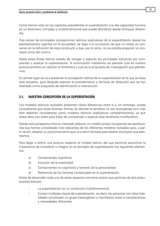 Como hemos visto en los capítulos precedentes la superdotación o la alta capacidad humana
es un fenómeno complejo y multidimensional que puede abordarse desde enfoques diferen-
tes.
Tras revisar las principales concepciones teóricas explicativas de la superdotación desde los
planteamientos vigentes en la actualidad, se llega a la conclusión de que no existe un con-
senso en la definición de este constructo y que, por lo tanto, no es posible proponer un con-
cepto único del mismo.
Hasta estas líneas hemos tratado de recoger y exponer los principales esfuerzos por com-
prender y explicar la superdotación. A continuación trataremos de plantear cual es nuestro
posicionamiento en relación al fenómeno y cual es la propuesta de investigación que plantea-
mos.
En primer lugar se va a presentar la concepción teórica de la superdotación en la que se basa
este proyecto, para después exponer el procedimiento y técnicas de detección que se han
diseñado como propuesta de identificación e intervención.
3.1. NUESTRA CONCEPCIÓN DE LA SUPERDOTACIÓN
Los modelos teóricos revisados presentan claras diferencias entre sí y, sin embargo, puede
considerarse que estas diversas formas de abordar la temática no son excluyentes sino más
bien deberían considerarse como modelos teóricos explicativos complementarios, ya que
todos ellos son útiles para tratar de comprender y explicar este fenómeno multifacético.
Desde esta perspectiva hemos intentado elaborar un modelo propio recogiendo las aportacio-
nes que hemos considerado más relevantes de los diferentes modelos revisados para, a par-
tir de ahí, adoptar un posicionamiento que va a servir de base para diseñar el proyeto que plan-
teamos.
Para llegar a definir una postura respecto al modelo teórico del que partimos asumimos la
importancia de considerar e integrar en el concepto de superdotación los siguientes elemen-
tos:
a) Componentes cognitivos.
b) Inclusión de la creatividad.
c) Componentes no cognitivos y factores de la personalidad.
d) Relevancia de los factores contextuales en la superdotación.
Antes de desarrollar cada uno de estos aspectos conviene aclarar que partimos de dos presu-
puestos básicos:
- La superdotación es un constructo multidimensional.
- Existen múltiples clases de superdotación, es decir, las personas con altas habi-
lidades constituyen un grupo heterogéneo y manifiestan entre sí características
y necesidades diferentes.
Nuestra perspectiva teórica y procedimiento de identificación
49
maqueta.qxp 10/03/2009 18:27 PÆgina 49
 