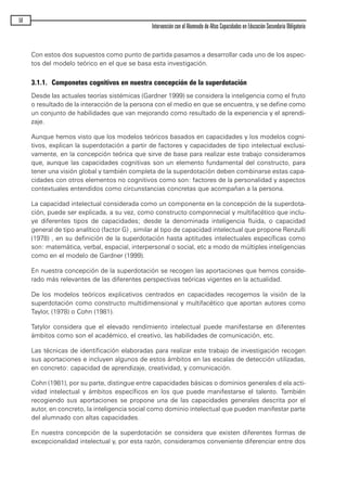 Con estos dos supuestos como punto de partida pasamos a desarrollar cada uno de los aspec-
tos del modelo teórico en el que se basa esta investigación.
3.1.1. Componetes cognitivos en nuestra concepción de la superdotación
Desde las actuales teorías sistémicas (Gardner 1999) se considera la inteligencia como el fruto
o resultado de la interacción de la persona con el medio en que se encuentra, y se define como
un conjunto de habilidades que van mejorando como resultado de la experiencia y el aprendi-
zaje.
Aunque hemos visto que los modelos teóricos basados en capacidades y los modelos cogni-
tivos, explican la superdotación a partir de factores y capacidades de tipo intelectual exclusi-
vamente, en la concepción teórica que sirve de base para realizar este trabajo consideramos
que, aunque las capacidades cognitivas son un elemento fundamental del constructo, para
tener una visión global y también completa de la superdotación deben combinarse estas capa-
cidades con otros elementos no cognitivos como son: factores de la personalidad y aspectos
contextuales entendidos como circunstancias concretas que acompañan a la persona.
La capacidad intelectual considerada como un componente en la concepción de la superdota-
ción, puede ser explicada, a su vez, como constructo componnecial y multifacético que inclu-
ye diferentes tipos de capacidades; desde la denominada inteligencia fluida, o capacidad
general de tipo analítico (factor G) , similar al tipo de capacidad intelectual que propone Renzulli
(1978) , en su definición de la superdotación hasta aptitudes intelectuales específicas como
son: matemática, verbal, espacial, interpersonal o social, etc a modo de múltiples inteligencias
como en el modelo de Gardner (1999).
En nuestra concepción de la superdotación se recogen las aportaciones que hemos conside-
rado más relevantes de las diferentes perspectivas teóricas vigentes en la actualidad.
De los modelos teóricos explicativos centrados en capacidades recogemos la visión de la
superdotación como constructo multidimensional y multifacético que aportan autores como
Taylor, (1978) o Cohn (1981).
Tatylor considera que el elevado rendimiento intelectual puede manifestarse en diferentes
ámbitos como son el académico, el creativo, las habilidades de comunicación, etc.
Las técnicas de identificación elaboradas para realizar este trabajo de investigación recogen
sus aportaciones e incluyen algunos de estos ámbitos en las escalas de detección utilizadas,
en concreto: capacidad de aprendizaje, creatividad, y comunicación.
Cohn (1981), por su parte, distingue entre capacidades básicas o dominios generales d ela acti-
vidad intelectual y ámbitos específicos en los que puede manifestarse el talento. También
recogiendo sus aportaciones se propone una de las capacidades generales descrita por el
autor, en concreto, la inteligencia social como dominio intelectual que pueden manifestar parte
del alumnado con altas capacidades.
En nuestra concepción de la superdotación se considera que existen diferentes formas de
excepcionalidad intelectual y, por esta razón, consideramos conveniente diferenciar entre dos
50
Intervención con el Alumnado de Altas Capacidades en Educación Secundaria Obligatoria
maqueta.qxp 10/03/2009 18:27 PÆgina 50
 