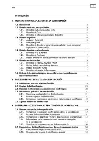 V
INTRODUCCIÓN
1. MODELOS TEÓRICOS EXPLICATIVOS DE LA SUPERDOTACIÓN
1.1. Introducción 3
1.2. Modelos centrados en capacidades 3
1.2.1. El modelo multidimensional de Taylor 3
1.2.2. El modelo de Cohn 4
1.2.3. El modelo de inteligencias múltiples de Gardner 5
1.3. Modelos cognitivos 6
1.3.1. Jackson y Butterfield 6
1.3.2. Borkowski y Peck 7
1.3.3. El modelo de Sternberg: teoría triárquica explícita y teoría pentagonal
implícita de la superdotación 7
1.4. Modelos basados en el rendimiento 11
1.4.1. El modelo de J. S. Renzulli 11
1.4.2. El modelo de Feldhusen 12
1.4.3. Modelo diferenciado de la superdotación y el talento de Gagné 14
1.5. Modelos socioculturales 15
1.5.1. El modelo de Haensly, Reynolds y Nash 16
1.5.2. Modelo de Csikszentmihalyu y Robinson 16
1.5.3. Modelo de Albert y Runco 17
1.5.4. El modelo psicosocial de Tannenbaum 17
1.6. Síntesis de las aportaciones que se consideran más relevantes desde
los diferentes modelos 18
2. PROCEDIMIENTOS Y ESTRATEGIAS DE IDENTIFICACIÓN
2.1. Problemática asociada a la identificación 23
2.2. Objetivo de la identificación 24
2.3. Procesos de identificación: procedimientos y estrategias 28
2.4. Instrumentos y técnicas de identificación 31
2.4.1. Sistemas y pruebas subjetivas de identificación 31
2.4.2. Pruebas objetivas de identificación 37
2.4.3. Limitaciones y ventajas de los diferentes instrumentos de identificación 43
2.5. Algunos modelos de identificación 43
3. NUESTRA PERSPECTIVA TEÓRICA Y PROCEDIMIENTO DE IDENTIFICACIÓN
3.1. Nuestra concepción de la superdotación 49
3.1.1. Componetes cognitivos en nuestra concepción de la superdotación 50
3.1.2. Inclusión de la creatividad en el constructo 51
3.1.3. Componentes no cognitivos y factores de personalidad en el constructo 53
3.1.4. Relevancia de los factores contextuales en nuestra concepción
de la superdotación 54
3.1.5. Síntesis sobre nuestra concepción de la superdotación 56
3.2. Procedimiento de identificación derivado de nuestra propuesta teórica 58
3.2.1. Características del proceso de identificación 58
3.2.2. Descripción del proceso de identificación seguido 59
Índice
maqueta.qxp 10/03/2009 18:27 PÆgina V
 