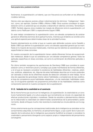 fenómenos; la superdotación y el talento, que con frecuencia se confunden en los diferentes
modelos teóricos.
Hemos visto que algunos autores utilizan indistintamente los términos: "inteligencias", "talen-
tos", como, por ejemplo, Gardner (1999) o Mönks (1986). Otros autores consideran la super-
dotación como un potencial que se actualiza o desarrolla en talentos concretos, Tannenbaum
(1997). También algunos otros modelos han tratado de diferenciar entre la superdotación y el
talento como Feldhusen (1991) o especialmente Gagné (1999).
En este trabajo consideramos la superdotación como una elevada competencia de carácter
general en diferentes dominios de la aptitud humana, mientras que el talento se concibe como
una aptitud especial para determinadas áreas de la actividad humana.
Nuestro planteamiento es similar al que en nuestro país defienden autores como Castelló y
Batlle (1997) que definen la superdotación como una elevada capacidad general que se mani-
fiesta en la mayoría de recursos intelectuales, mientras que los talentos se caracterizan por su
especificidad en áreas concretas.
En nuestra concepción de la superdotación tienen cabida diferentes formas de excepcionali-
dad intelectual, desde la que se caracteriza por una elevada competencia general, hasta las
aptitudes específicas en áreas concretas, así como la combinación de diferentes aptitudes o
talentos.
Por último también recogemos las aportaciones de Sternberg (1986) que considera la super-
dotación como un fenómeno plural y complejo que puede manifestarse de formas diferentes,
y en el que es necesario considerar la existencia de habilidades diferentes: creativas, prácti-
cas, analíticas, adaptativas, etc. Algunas de estas habilidades descritas por el autor pretenden
ser valoradas a traves de las diferentes escalas de detección utilizadas en este trabajo. Así el
área de capacidad de aprendizaje intenta valorar habilidades y competencias de tipo analítico,
el área de competencia social habilidades adaptativas, y la de creatividad, habilidades creati-
vas. En el siguiente apartado nos proponernos profundizar en las habilidades creativas como
componente esencial en nuestra concepción de la supedotación.
3.1.2. Inclusión de la creatividad en el constructo
De la misma forma que ocurre con la inteligencia y la superdotación, la creatividad es un cons-
tructo fuertemente ligado a la cultura popular que normalmente se vincula a la capacidad de
efectuar producciones originales y novedosas. Desde los estudios y planteamientos clásicos
se ha relacionado la creatividad con determinadas características de la personalidad y poste-
riormente, desde enfoques mucho más recientes la creatividad se vincula además con la cog-
nición.
Vimos anteriormente que las concepciones tradicionales de la inteligencia se centraban en los
conocimientos adquiridos, la memoria y el pensamiento lógico, y que a partir de la nueva con-
cepción de la estructura de la inteligencia que presenta Guildford se empezó a considerar la
creatividad o pensamiento divergente como aspecto propio e independiente del pensamiento
convergente.
Nuestra perspectiva teórica y procedimiento de identificación
51
maqueta.qxp 10/03/2009 18:27 PÆgina 51
 