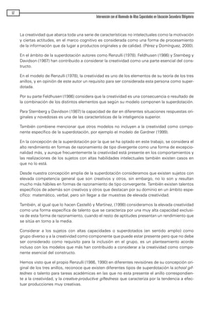La creatividad que abarca toda una serie de características no intelectuales como la motivación
y ciertas actitudes, en el marco cognitivo es considerada como una forma de procesamiento
de la información que da lugar a productos originales y de calidad. (Pérez y Domínguez, 2000).
En el ámbito de la superdotación autores como Renzulli (1978). Feldhusen (1986) y Sternbeg y
Davidson (1987) han contribuido a considerar la creatividad como una parte esencial del cons-
tructo.
En el modelo de Renzulli (1978), la creatividad es uno de los elementos de su teoría de los tres
anillos, y en opinión de este autor un requisito para ser considerada esta persona como super-
dotada.
Por su parte Feldhusen (1986) considera que la creatividad es una consecuencia o resultado de
la combinación de los distintos elementos que según su modelo componen la superdotación.
Para Sternberg y Davidson (1987) la capacidad de dar en diferentes situaciones respuestas ori-
ginales y novedosas es una de las características de la inteligencia superior.
También combiene mencionar que otros modelos no incluyen a la creatividad como compo-
nente específico de la superdotación, por ejemplo el modelo de Gardner (1999).
En la concepción de la superdotación por la que se ha optado en este trabajo, se considera el
alto rendimiento en formas de razonamiento de tipo divergente como una forma de excepcio-
nalidad más, y aunque frecuentemente la creatividad está presente en los comportamientos y
las realizaciones de los sujetos con altas habilidades intelectuales también existen casos en
que no lo está.
Desde nuestra concepción amplia de la superdotación consideramos que existen sujetos con
elevada competencia general que son creativos y otros, sin embargo, no lo son y resultan
mucho más hábiles en formas de razonamiento de tipo convergente. También existen talentos
específicos de además son creativos y otros que destacan por su dominio en un ámbito espe-
cífico: matemático, verbal, pero sin llegar a dar muestras de elevada creatividad.
También, al igual que lo hacen Castelló y Martínez, (1998) consideramos la elevada creatividad
como una forma específica de talento que se caracteriza por una muy alta capacidad exclusi-
va de esta forma de razonamiento, cuando el resto de aptitudes presentan un rendimiento que
se sitúa en torno a la media.
Considerar a los sujetos con altas capacidades o superdotados (en sentido amplio) como
grupo diverso y a la creatividad como componente que puede estar presente pero que no debe
ser considerado como requisito para la inclusión en el grupo, es un planteamiento acorde
incluso con los modelos que más han contribuido a considerar a la creatividad como compo-
nente esencial del constructo.
Hemos visto que el propio Renzulli (1986, 1990) en diferentes revisiónes de su concepción ori-
ginal de los tres anillos, reconoce que existen diferentes tipos de superdotación la school gif-
tednes o talento para tareas académicas en las que no esta presente el anillo correspondien-
te a la creatividad, y la creative-productive giftedness que caracteriza por la tendencia a efec-
tuar producciones muy creativas.
52
Intervención con el Alumnado de Altas Capacidades en Educación Secundaria Obligatoria
maqueta.qxp 10/03/2009 18:27 PÆgina 52
 