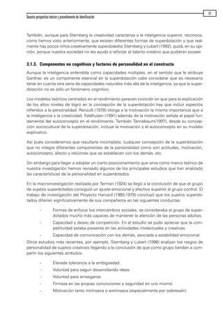También, aunque para Sternberg la creatividad caracteriza a la inteligencia superior, reconoce,
como hemos visto anteriormente, que existen diferentes formas de superdotación y que real-
mente hay pocos niños creativamente superdotados Sternberg y Lubart (1992), quizá, en su opi-
nión, porque nuestra sociedad no les ayuda a reforzar el talento creativo que pudieran poseer.
3.1.3. Componentes no cognitivos y factores de personalidad en el constructo
Aunque la inteligencia entendida como capacidades múltiples, en el sentido que le atribuye
Gardner, es un componente esencial en la superdotación cabe considerar que es necesario
tener en cuenta otra serie de capacidades naturales más allá de la inteligencia, ya que la super-
dotación no es sólo un fenómeno cognitivo.
Los modelos teóricos centrados en el rendimiento parecen coincidir en que para la explicación
de los altos niveles de logro en la concepción de la superdotación hay que incluir aspectos
referidos a la personalidad. Renzulli (1978) otorga a la motivación la misma importancia que a
la inteligencia y la creatividad. Feldhusen (1991) además de la motivación señala el papel fun-
damental del autoconcepto en el rendimiento. También Tannebaum(1997), desde su concep-
ción sociocultural de la superdotación, incluye la motivación y el autoconcepto en su modelo
explicativo.
Así pués consideramos que resultaría incompleta, cualquier concepción de la superdotación
que no integre diferentes componentes de la personalidad como son actitudes, motivación,
autoconcepto, afecto y relciones que se establecen con los demás, etc.
Sin embargo para llegar a adoptar un cierto posicionamiento que sirva como marco teórico de
nuestra investigación hemos revisado algunos de los principales estudios que han analizado
las características de la personalidad en superdotados.
En la macroinvestigación realizada por Terman (1924) se llegó a la conclusión de que el grupo
de sujetos superdotados consiguió un ajuste emocional y afectivo superior al grupo control. El
trabajo de investigación del Proyecto Harvard (1965-1978) concluyó que los sujetos superdo-
tados diferían significativamente de sus compañeros en las siguientes conductas:
- Formas de enfocar los intercambios sociales, se consideraba al grupo de super-
dotados mucho más capaces de mantener la atención de las personas adultas.
- Capacidad y deseo de competición. En el estudio se pudo apreciar que la com-
petitividad estaba presente en las actividades intelectuales y creativas.
- Capacidad de comunicación con los demás, asociada a estabilidad emocional.
Otros estudios más recientes, por ejemplo, Sternberg y Lubart (1996) analizan los rasgos de
personalidad de sujetos creativos llegando a la conclusión de que como grupo tienden a com-
partir los siguientes atributos:
- Elevada tolerancia a la ambigüedad.
- Voluntad para seguir desarrollando ideas.
- Voluntad para arriesgarse.
- Firmeza en las propias convicciones y seguridad en uno mismo.
- Motivación tanto intrínseca o extrínseca (especialmente por sobresalir).
Nuestra perspectiva teórica y procedimiento de identificación
53
maqueta.qxp 10/03/2009 18:27 PÆgina 53
 