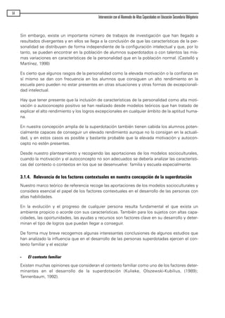 Sin embargo, existe un importante número de trabajos de investigación que han llegado a
resultados divergentes y en ellos se llega a la conclusión de que las características de la per-
sonalidad se distribuyen de forma independiente de la configuración intelectual y que, por lo
tanto, se pueden encontrar en la población de alumnos superdotados o con talentos las mis-
mas variaciones en características de la personalidad que en la población normal. (Castelló y
Martínez, 1998)
Es cierto que algunos rasgos de la personalidad como la elevada motivación o la confianza en
sí mismo se dan con frecuencia en los alumnos que consiguen un alto rendimiento en la
escuela pero pueden no estar presentes en otras situaciones y otras formas de excepcionali-
dad intelectual.
Hay que tener presente que la inclusión de características de la personalidad como alta moti-
vación o autoconcepto positivo se han realizado desde modelos teóricos que han tratado de
explicar el alto rendimiento y los logros excepcionales en cualquier ámbito de la aptitud huma-
na.
En nuestra concepción amplia de la superdotación también tienen cabida los alumnos poten-
cialmente capaces de conseguir un elevado rendimiento aunque no lo consigan en la actuali-
dad, y en estos casos es posible y bastante probable que la elevada motivación y autocon-
cepto no estén presentes.
Desde nuestro planteamiento y recogiendo las aportaciones de los modelos socioculturales,
cuando la motivación y el autoconcepto no son adecuados se debería analizar las característi-
cas del contexto o contextos en los que se desenvuelve: familia y escuela especialmente.
3.1.4. Relevancia de los factores contextuales en nuestra concepción de la superdotación
Nuestro marco teórico de referencia recoge las aportaciones de los modelos socioculturales y
considera esencial el papel de los factores contextuales en el desarrollo de las personas con
altas habilidades.
En la evolución y el progreso de cualquier persona resulta fundamental el que exista un
ambiente propicio o acorde con sus características. También para los sujetos con altas capa-
cidades, las oportunidades, las ayudas y recursos son factores clave en su desarrollo y deter-
minan el tipo de logros que puedan llegar a conseguir.
De forma muy breve recogemos algunas interesantes conclusiones de algunos estudios que
han analizado la influencia que en el desarrollo de las personas superdotadas ejercen el con-
texto familiar y el escolar
- El contexto familiar
Existen muchas opiniones que consideran el contexto familiar como uno de los factores deter-
minantes en el desarrollo de la superdotación (Kulieke, Olszewski-Kubilius, (1989);
Tannenbaum, 1992).
54
Intervención con el Alumnado de Altas Capacidades en Educación Secundaria Obligatoria
maqueta.qxp 10/03/2009 18:27 PÆgina 54
 