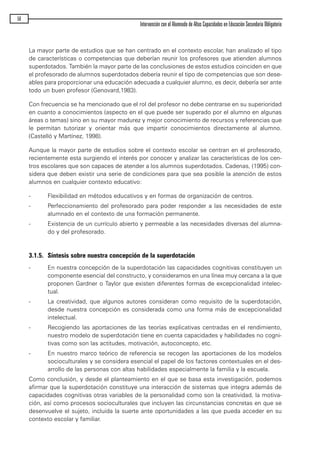 La mayor parte de estudios que se han centrado en el contexto escolar, han analizado el tipo
de características o competencias que deberían reunir los profesores que atienden alumnos
superdotados. También la mayor parte de las conclusiones de estos estudios coinciden en que
el profesorado de alumnos superdotados debería reunir el tipo de competencias que son dese-
ables para proporcionar una educación adecuada a cualquier alumno, es decir, debería ser ante
todo un buen profesor (Genovard,1983).
Con frecuencia se ha mencionado que el rol del profesor no debe centrarse en su superioridad
en cuanto a conocimientos (aspecto en el que puede ser superado por el alumno en algunas
áreas o temas) sino en su mayor madurez y mejor conocimiento de recursos y referencias que
le permitan tutorizar y orientar más que impartir conocimientos directamente al alumno.
(Castelló y Martínez, 1998).
Aunque la mayor parte de estudios sobre el contexto escolar se centran en el profesorado,
recientemente esta surgiendo el interés por conocer y analizar las características de los cen-
tros escolares que son capaces de atender a los alumnos superdotados. Cadenas, (1995) con-
sidera que deben existir una serie de condiciones para que sea posible la atención de estos
alumnos en cualquier contexto educativo:
- Flexibilidad en métodos educativos y en formas de organización de centros.
- Perfeccionamiento del profesorado para poder responder a las necesidades de este
alumnado en el contexto de una formación permanente.
- Existencia de un currículo abierto y permeable a las necesidades diversas del alumna-
do y del profesorado.
3.1.5. Síntesis sobre nuestra concepción de la superdotación
- En nuestra concepción de la superdotación las capacidades cognitivas constituyen un
componente esencial del constructo, y consideramos en una línea muy cercana a la que
proponen Gardner o Taylor que existen diferentes formas de excepcionalidad intelec-
tual.
- La creatividad, que algunos autores consideran como requisito de la superdotación,
desde nuestra concepción es considerada como una forma más de excepcionalidad
intelectual.
- Recogiendo las aportaciones de las teorías explicativas centradas en el rendimiento,
nuestro modelo de superdotación tiene en cuenta capacidades y habilidades no cogni-
tivas como son las actitudes, motivación, autoconcepto, etc.
- En nuestro marco teórico de referencia se recogen las aportaciones de los modelos
socioculturales y se considera esencial el papel de los factores contextuales en el des-
arrollo de las personas con altas habilidades especialmente la familia y la escuela.
Como conclusión, y desde el planteamiento en el que se basa esta investigación, podemos
afirmar que la superdotación constituye una interacción de sistemas que integra además de
capacidades cognitivas otras variables de la personalidad como son la creatividad, la motiva-
ción, así como procesos socioculturales que incluyen las circunstancias concretas en que se
desenvuelve el sujeto, incluida la suerte ante oportunidades a las que pueda acceder en su
contexto escolar y familiar.
56
Intervención con el Alumnado de Altas Capacidades en Educación Secundaria Obligatoria
maqueta.qxp 10/03/2009 18:27 PÆgina 56
 