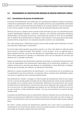 3.2. PROCEDIMIENTO DE IDENTIFICACIÓN DERIVADO DE NUESTRA PROPUESTA TEÓRICA
3.2.1. Características del proceso de identificación
El proceso de identificación se ha elaborado con el propósito de detectar, desde la concepción
amplia de la superdotación descrita, a todos aquellos alumnos cuyas capacidades potenciales
pueden no estar lo suficientemente estimuladas en el contexto escolar en que se encuentran
y, por lo tanto, pueden no estar recibiendo el tipo de respuesta educativa que requieren.
Partimos de que en cualquier centro escolar existe alumnado que por sus características per-
sonales (capacidades cognitivas, motivación, esfuerzo, etc) necesitan propuestas educativas
diferenciadas a las del resto de alumnos y alumnads para avanzar al ritmo de sus posibilida-
des. El objetivo de la identificación es detectar a este colectivo como paso previo para poder,
posteriormente, proporcionar una respuesta educativa acorde a sus necesidades.
Pero cabe preguntarse: ¿Realmente qué tipo de alumnado pueden estar recibiendo una aten-
ción educativa inadecuada o insuficiente?.
En primer lugar todos aquellos que podrían avanzar a un ritmo más rápido en todas las áreas
del currículo o en alguna de ellas. Pero también, y como es obvio, no en un segundo lugar, a
todos aquellos alumnos y alumnas que destacan en capacidades que la escuela, en general,
tiene menos experiencia en atender y en desarrollar, como son por ejemplo los alumnos que
destacan por su elevada creatividad.
Nuestro procedimiento de identificación pretende, de entrada, no centrarse exclusivamente en
el tipo de capacidades más directamente relacionadas con el rendimiento académico, y dar
cabida a los alumnos y alumnas que destacan en capacidades un tanto diferentes o divergen-
te de las que la escuela, por tradición, se esfuerza en desarrollar.
Además en nuestro procedimiento de identificación, y en consonancia con la concepción de
la superdotación que hemos descrito, se pretende valorar y analizar tanto habilidades cogniti-
vas como no cognitivas como veremos posteriormente.
Nos proponemos, también, conseguir el máximo grado de equidad para tratar de que ningún
alumno o alumna pueda quedar al margen de ser seleccionado para recibir ayudas específicas
por proceder de un contexto social en desventaja. Realmente nos proponemos que nuestro
procedimiento de identificación y las técnicas que hemos elaborado sean aptas para identifi-
car a los alumnos con altas habilidades que pueden ser más difíciles de identificar como son
los que muestran un bajo rendimiento escolar o los que se encuentran en situación de des-
ventaja social.
El proceso de identificación que va a describirse implica la utilización de una información muy
diversa que proporcionan diferentes fuentes de información para tratar de evitar el riesgo de
excluir incorrectamente a alumnos que podrían beneficiarse de determinadas ayudas pedagó-
gicas.
Por último, nuestro proceso de identificación pretende ser el nexo entre la concepción de
superdotación por la que hemos optado y el tipo de ayuda educativa o de medidas especiales
que puede ser necesario adoptar para este alumnado.
58
Intervención con el Alumnado de Altas Capacidades en Educación Secundaria Obligatoria
maqueta.qxp 10/03/2009 18:27 PÆgina 58
 