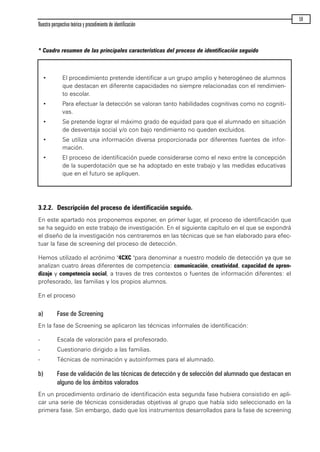 * Cuadro resumen de las principales características del proceso de identificación seguido
3.2.2. Descripción del proceso de identificación seguido.
En este apartado nos proponemos exponer, en primer lugar, el proceso de identificación que
se ha seguido en este trabajo de investigación. En el siguiente capítulo en el que se expondrá
el diseño de la investigación nos centraremos en las técnicas que se han elaborado para efec-
tuar la fase de screening del proceso de detección.
Hemos utilizado el acrónimo "4CXC "para denominar a nuestro modelo de detección ya que se
analizan cuatro áreas diferentes de competencia: comunicación, creatividad, capacidad de apren-
dizaje y competencia social, a traves de tres contextos o fuentes de información diferentes: el
profesorado, las familias y los propios alumnos.
En el proceso
a) Fase de Screening
En la fase de Screening se aplicaron las técnicas informales de identificación:
- Escala de valoración para el profesorado.
- Cuestionario dirigido a las familias.
- Técnicas de nominación y autoinformes para el alumnado.
b) Fase de validación de las técnicas de detección y de selección del alumnado que destacan en
alguno de los ámbitos valorados
En un procedimiento ordinario de identificación esta segunda fase hubiera consistido en apli-
car una serie de técnicas consideradas objetivas al grupo que había sido seleccionado en la
primera fase. Sin embargo, dado que los instrumentos desarrollados para la fase de screening
Nuestra perspectiva teórica y procedimiento de identificación
59
· El procedimiento pretende identificar a un grupo amplio y heterogéneo de alumnos
que destacan en diferente capacidades no siempre relacionadas con el rendimien-
to escolar.
· Para efectuar la detección se valoran tanto habilidades cognitivas como no cogniti-
vas.
· Se pretende lograr el máximo grado de equidad para que el alumnado en situación
de desventaja social y/o con bajo rendimiento no queden excluidos.
· Se utiliza una información diversa proporcionada por diferentes fuentes de infor-
mación.
· El proceso de identificación puede considerarse como el nexo entre la concepción
de la superdotación que se ha adoptado en este trabajo y las medidas educativas
que en el futuro se apliquen.
maqueta.qxp 10/03/2009 18:27 PÆgina 59
 