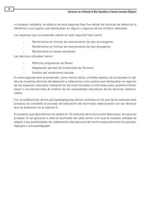 no estaban validados, el objetivo de esta segunda fase fue validar las técnicas de detección e
identificar a los sujetos que destacaban en alguno o algunos de los ámbitos valorados.
Los aspectos que se pretendía valorar en esta segunda fase fueron:
- Rendimiento en formas de razonamiento de tipo convergente.
- Rendimiento en formas de razonamiento de tipo divergente.
- Rendimiento en tareas escolares.
Las técnicas utilizadas fueron:
- Matrices progresivas de Raven.
- Adaptación del test de Creatividad de Torrance.
- Análisis del rendimiento escolar.
En esta segunda fase se pretendía, como hemos dicho, el doble objetivo de comprobar la vali-
dez de muestras técnicas de detección y seleccionar a los sujetos que destacaban en algunos
de los aspectos valorados mediante las técnicas formales e informales para, posteriormente,
pasar a una tercera fase de análisis de las necesidades educativas de los alumnos seleccio-
nados.
Con la colaboración de los psicopedagogos/as de los institutos en los que se ha realizado este
proyecto se completó el proceso de evaluación del alumnado seleccionado con las técnicas
que se presentan en el capítulo 5.
El proyecto que describimos se realizó en 19 institutos de la Comunitat Valenciana. Aunque las
pruebas no se aplicaron a todo el alumnado de cada centro sino que la muestra utilizada se
adaptó a las posibilidades de colaboración del personal del centro especialmente los psicope-
dagogos y psicopedagogas.
60
Intervención con el Alumnado de Altas Capacidades en Educación Secundaria Obligatoria
maqueta.qxp 10/03/2009 18:27 PÆgina 60
 