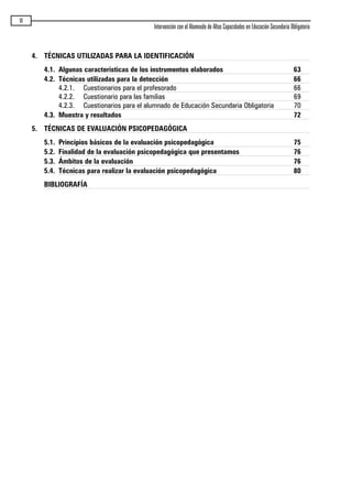 VI
Intervención con el Alumnado de Altas Capacidades en Educación Secundaria Obligatoria
4. TÉCNICAS UTILIZADAS PARA LA IDENTIFICACIÓN
4.1. Algunas características de los instrumentos elaborados 63
4.2. Técnicas utilizadas para la detección 66
4.2.1. Cuestionarios para el profesorado 66
4.2.2. Cuestionario para las familias 69
4.2.3. Cuestionarios para el alumnado de Educación Secundaria Obligatoria 70
4.3. Muestra y resultados 72
5. TÉCNICAS DE EVALUACIÓN PSICOPEDAGÓGICA
5.1. Principios básicos de la evaluación psicopedagógica 75
5.2. Finalidad de la evaluación psicopedagógica que presentamos 76
5.3. Ámbitos de la evaluación 76
5.4. Técnicas para realizar la evaluación psicopedagógica 80
BIBLIOGRAFÍA
maqueta.qxp 10/03/2009 18:27 PÆgina VI
 
