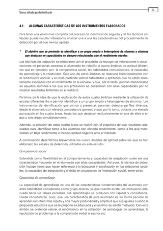 4.1. ALGUNAS CARACTERÍSTICAS DE LOS INSTRUMENTOS ELABORADOS
Para tener una visión más completa del proceso de identificación seguido y de las técnicas uti-
lizadas puede resultar interesante analizar una a una las características del procedimiento de
detección por el que hemos optado.
* El objetivo que se pretende es identificar a un grupo amplio y heterogéneo de alumnos y alumnas
que destacan en capacidades no siempre relacionadas con el rendimiento escolar.
Las técnicas de detección se elaboraron con el propósito de recoger las valoraciones y obser-
vaciones de personas cercanas al alumnado en relación a cuatro ámbitos de aptitud diferen-
tes que en concreto son: la competencia social, las habilidades comunicativas, la capacidad
de aprendizaje y la creatividad. Sólo uno de estos ámbitos se relaciona tradicionalmente con
el rendimiento escolar, y el resto pretende valorar habilidades y aptitudes que no están direc-
tamente asociadas con el rendimiento en la escuela, y que, por lo tanto, podrían manifestarse
en aquellos alumnos a los que sus profesores no consideran con altas capacidades por no
mostrar resultados brillantes en el instituto.
Partimos de la idea de que la exploración de estos cuatro ámbitos mediante la utilización de
escalas diferentes iba a permitir identificar a un grupo amplio y heterogéneo de alumnos. Los
instrumentos de identificación que vamos a presentar, permiten detectar perfiles diversos;
desde el alumnado con elevada competencia general, y que, por lo tanto, obtiene una elevada
puntuación en las cuatro áreas, hasta los que destacan exclusivamente en una de ellas o en
dos o tres áreas simultáneamente.
Además, la elección de estas cuatro áreas se realizó con el propósito de que resultaran ade-
cuadas para identificar tanto a los alumnos con elevado rendimiento, como a los que mani-
fiestan un bajo rendimiento e incluso actitud negativa ante el instituto.
A continuación describimos brevemente los cuatro ámbitos de aptitud sobre los que se han
elaborado las escalas de detección utilizadas en este estudio:
Competencia social
Entendida como flexibilidad en el comportamiento y capacidad de adaptación suele ser una
característica frecuente en el alumnado con altas capacidades. Así pues, la técnica de detec-
ción incluye ítems que hacen referencia a la búsqueda y satisfacción en las relaciones socia-
les, la capacidad de adaptación y el éxito en situaciones de interacción social, entre otras.
Capacidad de aprendizaje
La capacidad de aprendizaje es una de las características fundamentales del alumnado con
altas habilidades considerado como grupo diverso, ya que cuando existe una motivación ade-
cuada hacia las tareas escolares, los aprendizajes se producen con rapidez y consistencia.
Puede considerarse, pues, que una característica de este alumnado es su forma peculiar de
aprender aun ritmo más rápido y con mayor profundidad y amplitud que sus iguales cuando la
propuesta educativa que se le propone es adecuada y el alumno se siente motivado. Con este
ámbito se pretende valorar el rendimiento en la utilización de estrategias de aprendizaje, la
resolución de problemas y la comprensión verbal o escrita etc.
Técnicas utilizadas para la identificación
63
maqueta.qxp 10/03/2009 18:27 PÆgina 63
 