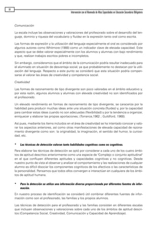 Comunicación
La escala incluye las observaciones y valoraciones del profesorado sobre el desarrollo del len-
guaje, dominio y riqueza del vocabulario y fluidez en la expresión tanto oral como escrita.
Las formas de expresión y la utilización del lenguaje especialmente el oral es considerado por
algunos autores como Whitmore (1988) como un indicador clave de elevada capacidad. Este
aspecto que se debe valorar especialmente con los alumnos y alumnas con bajo rendimiento
y que, realizan trabajos escritos pobres e incompletos.
Sin embargo, consideramos que el ámbito de la comunicación podría resultar inadecuado para
el alumnado en situación de desventaja social, ya que probablemente no destacan por la utili-
zación del lenguaje. Respecto a este punto se consideró que esta situación podría compen-
sarse al valorar las áreas de creatividad y competencia social.
Creatividad
Las formas de razonamiento de tipo divergente son poco valoradas en el ámbito educativo y,
por esta razón, algunos alumnos y alumnas con elevada creatividad no son identificados por
el profesorado.
Un elevado rendimiento en formas de razonamiento de tipo divergente, se caraceriza por la
habilidad para producir muchas ideas ante una situación concreta (fluidez) y, por la capacidad
para cambiar estas ideas cuando no son adecuadas (flexibilidad) y por la tendencia a organizar,
enriquecer y elaborar las propias aportaciones; (Torrance,1962 ; Guildford, 1968).
Así pues, mediante los ítems incluidos en el área de creatividad se ha intentado conocer y valo-
rar los aspectos anteriores, así como otras manifestaciones de elevada capacidad de razona-
miento divergente como son: la originalidad, la imaginación, el sentido del humor, la curiosi-
dad, etc.
* Las técnicas de detección valoran tanto habilidades cognitivas como no cognitivas.
Para elaborar las técnicas de detección se optó por considerar a cada uno de los cuatro ámbi-
tos de aptitud descritos anteriormente como una especie de "Complejo o conjunto aptitudinal"
en el que confluyen diferentes aptitudes y capacidades cognitivas y no cognitivas. Desde
nuestro punto de vista al observar y analizar el comportamiento y las realizaciones de cualquier
alumno es difícil disociar los componentes cognitivos de los afectivos o las características de
la personalidad. Pensamos que todos ellos convergen e interactúan en cualquiera de los ámbi-
tos de aptitud humana.
* Para la detección se utiliza una información diversa proporcionada por diferentes fuentes de infor-
mación.
En nuestro proceso de identificación se consideró útil combinar diferentes fuentes de infor-
mación como son el profesorado, las familias y los propios alumnos.
Las técnicas de detección para el profesorado y las familias consisten en diferentes escalas
que incluyen observaciones y valoraciones sobre cada uno de los ámbitos de aptitud descri-
tos (Competencia Social, Creatividad, Comunicación y Capacidad de Aprendizaje).
64
Intervención con el Alumnado de Altas Capacidades en Educación Secundaria Obligatoria
maqueta.qxp 10/03/2009 18:27 PÆgina 64
 