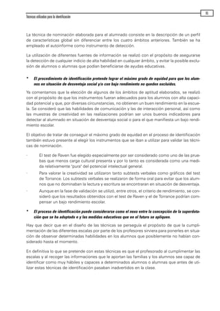La técnica de nominación elaborada para el alumnado consiste en la descripción de un perfil
de características global sin diferenciar entre los cuatro ámbitos anteriores. También se ha
empleado el autoinforme como instrumento de detección.
La utilización de diferentes fuentes de información se realizó con el propósito de asegurarse
la detección de cualquier indicio de alta habilidad en cualquier ámbito, y evitar la posible exclu-
sión de alumnos o alumnas que podían beneficiarse de ayudas educativas.
* El procedimiento de identificación pretende lograr el máximo grado de equidad para que los alum-
nos en situación de desventaja social y/o con bajo rendimiento no queden excluidos.
Ya comentamos que la elección de algunos de los ámbitos de aptitud elaborados, se realizó
con el propósito de que los instrumentos fueran adecuados para los alumnos con alta capaci-
dad potencial y que, por diversas circunstancias, no obtienen un buen rendimiento en la escue-
la. Se consideró que las habilidades de comunicación y las de interacción personal, así como
las muestras de creatividad en las realizaciones podrían ser unos buenos indicadores para
detectar al alumnado en situación de desventaja social o para el que manifiesta un bajo rendi-
miento escolar.
El objetivo de tratar de conseguir el máximo grado de equidad en el proceso de identificación
también estuvo presente al elegir los instrumentos que se iban a utilizar para validar las técni-
cas de nominación.
· El test de Raven fue elegido especialmente por ser considerado como uno de las prue-
bas que menos carga cultural presenta y por lo tanto es considerada como una medi-
da relativamente "pura" del potencial intelectual general.
· Para valorar la creatividad se utilizaron tanto subtests verbales como gráficos del test
de Torrance. Los subtests verbales se realizaron de forma oral para evitar que los alum-
nos que no dominaban la lectura y escritura se encontraran en situación de desventaja.
· Aunque en la fase de validación se utilizó, entre otros, el criterio de rendimiento, se con-
sideró que los resultados obtenidos con el test de Raven y el de Torrance podrían com-
pensar un bajo rendimiento escolar.
* El proceso de identificación puede considerarse como el nexo entre la concepción de la superdota-
ción que se ha adoptado e y las medidas educativas que en el futuro se apliquen.
Hay que decir que en el diseño de las técnicas se perseguía el propósito de que la cumpli-
mentación de las diferentes escalas por parte de los profesores sirviera para ponerles en situa-
ción de observar determinadas habilidades en los alumnos que posiblemente no habían con-
siderado hasta el momento.
En definitiva lo que se pretende con estas técnicas es que el profesorado al cumplimentar las
escalas y al recoger las informaciones que le aportan las familias y los alumnos sea capaz de
identificar como muy hábiles y capaces a determinados alumnos o alumnas que antes de uti-
lizar estas técnicas de identificación pasaban inadvertidos en la clase.
Técnicas utilizadas para la identificación
65
maqueta.qxp 10/03/2009 18:27 PÆgina 65
 