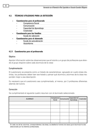 4.2. TÉCNICAS UTILIZADAS PARA LA DETECCIÓN
- Cuestionarios para el profesorado
- Competencia Social
- Comunicación
- Capacidad de Aprendizaje
- Creatividad
- Cuestionario para las familias
- Escala de valoración
- Cuestionarios para el alumnado
- Escala de autovaloración
- Autoinforme
4.2.1 Cuestionarios para el profesorado
Objetivo
Aportar información sobre las observaciones que el tutor/a y un grupo de profesores que atien-
de al grupo dispone sobre cada alumno/a de la clase
Cumplimentación
El cuestionario se presenta como un listado de características; agrupado en cuatro áreas dis-
tintas; los profesores deben leer ese listado y pensar qué alumnos y alumnas de la clase res-
ponden mejor a esa descripción.
Es necesario que el cuestionario sea cumplimentado, al menos, por 3 profesores diferentes
además del tutor/a.
Corrección
Se cumplimentará el siguiente cuadro resumen con el alumnado seleccionado.
EEnn ccaaddaa uunnaa ddee llaass ccoolluummnnaass,, ccoorrrreessppoonnddiieenntteess aa llaass áárreeaass,, ssee ddeettaallllaarráá eell nnúúmmeerroo ddee vveecceess qquuee eell aalluummnnoo//aa hhaa ssiiddoo
sseelleecccciioonnaaddoo ppoorr llooss ddiissttiinnttooss pprrooffeessoorreess//aass..
66
Intervención con el Alumnado de Altas Capacidades en Educación Secundaria Obligatoria
ALUMNA/O
Competencia
Social
Comunicación
Capacidad de
Aprendizaje
Creatividad
maqueta.qxp 10/03/2009 18:27 PÆgina 66
 