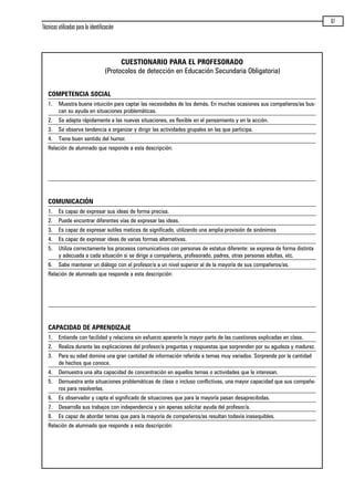 Técnicas utilizadas para la identificación
67
CUESTIONARIO PARA EL PROFESORADO
(Protocolos de detección en Educación Secundaria Obligatoria)
COMPETENCIA SOCIAL
1. Muestra buena intuición para captar las necesidades de los demás. En muchas ocasiones sus compañeros/as bus-
can su ayuda en situaciones problemáticas.
2. Se adapta rápidamente a las nuevas situaciones, es flexible en el pensamiento y en la acción.
3. Se observa tendencia a organizar y dirigir las actividades grupales en las que participa.
4. Tiene buen sentido del humor.
Relación de alumnado que responde a esta descripción:
COMUNICACIÓN
1. Es capaz de expresar sus ideas de forma precisa.
2. Puede encontrar diferentes vías de expresar las ideas.
3. Es capaz de expresar sutiles matices de significado, utilizando una amplia provisión de sinónimos
4. Es capaz de expresar ideas de varias formas alternativas.
5. Utiliza correctamente los procesos comunicativos con personas de estatus diferente: se expresa de forma distinta
y adecuada a cada situación si se dirige a compañeros, profesorado, padres, otras personas adultas, etc.
6. Sabe mantener un diálogo con el profesor/a a un nivel superior al de la mayoría de sus compañeros/as.
Relación de alumnado que responde a esta descripción:
CAPACIDAD DE APRENDIZAJE
1. Entiende con facilidad y relaciona sin esfuerzo aparente la mayor parte de las cuestiones explicadas en clase.
2. Realiza durante las explicaciones del profesor/a preguntas y respuestas que sorprenden por su agudeza y madurez.
3. Para su edad domina una gran cantidad de información referida a temas muy variados. Sorprende por la cantidad
de hechos que conoce.
4. Demuestra una alta capacidad de concentración en aquellos temas o actividades que le interesan.
5. Demuestra ante situaciones problemáticas de clase o incluso conflictivas, una mayor capacidad que sus compañe-
ros para resolverlas.
6. Es observador y capta el significado de situaciones que para la mayoría pasan desaprecibidas.
7. Desarrolla sus trabajos con independencia y sin apenas solicitar ayuda del profesor/a.
8. Es capaz de abordar temas que para la mayoría de compañeros/as resultan todavía inasequibles.
Relación de alumnado que responde a esta descripción:
maqueta.qxp 10/03/2009 18:27 PÆgina 67
 