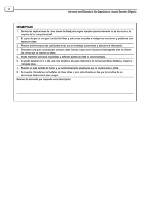 68
Intervención con el Alumnado de Altas Capacidades en Educación Secundaria Obligatoria
CREATIVIDAD
1. Durante las explicaciones de clase: ¿tiene facilidad para sugerir ejemplos que normalmente no se les ocurre a la
mayoría de los compañeros/as?
2. Es capaz de aportar una gran cantidad de ideas y soluciones inusuales e inteligentes ante temas y problemas plan-
teados en clase.
3. Muestra preferencia por las actividades en las que se investiga, experimenta y descubre la información.
4. Demuestra una gran curiosidad por conocer cosas nuevas y aporta con frecuencia interrogantes ante los diferen-
tes temas que se trabajan en clase.
5. Puede mantener opiniones inesperadas y defender puntos de vista no convencionales.
6. Se puede apreciar en él o ella, una clara tendencia al juego intelectual y de forma espontánea fantasea, imagina y
manipula ideas.
7. Muestra un sutil sentido del humor y ve humorísticamente situaciones que no lo parecerían a otros.
8. Se muestra cómodo/a en actividades de clase libres o poco estructuradas en las que la iniciativa de los
alumnos/as determina el plan a seguir.
Relación de alumnado que responde a esta descripción:
maqueta.qxp 10/03/2009 18:27 PÆgina 68
 