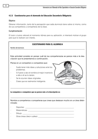 4.2.3 Cuestionarios para el alumnado de Educación Secundaria Obligatoria
Objetivo
Obtener información, tanto de la percepción que cada alumno/a tiene sobre sí mismo, como
de sus compañeros y compañeras de la clase.
Cumplimentación
El tutor o tutora valorará el momento idóneo para su aplicación, e intentará motivar al grupo
para que lo realicen con interés.
70
Intervención con el Alumnado de Altas Capacidades en Educación Secundaria Obligatoria
CUESTIONARIO PARA EL ALUMNO/A
Nombre del alumno/a:
Esta actividad consiste en pensar cuál de tus compañeros/as se parece más a la des-
cripción que te presentamos a continuación.
Piensa en un compañero o compañera que:
· Suele tener más ideas y soluciones ante los
problemas.
· Si fueran a dar el nombre al mejor inventor/a
a ella o él se lo darían.
· Se le ocurren ideas originales.
· Crees que es realmente inteligente.
La compañera o compañero que se parece más a la descripción es:
Nombra a compañeros o compañeras que crees que destacan mucho en un área deter-
minada:
· Deportes: _____________________________________________________
· Matemáticas: __________________________________________________
· Dibujo: ________________________________________________________
· Otras áreas (decir cuáles): _______________________________________
maqueta.qxp 10/03/2009 18:27 PÆgina 70
 