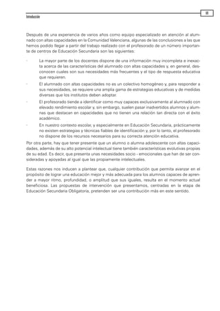 Después de una experiencia de varios años como equipo especializado en atención al alum-
nado con altas capacidades en la Comunidad Valenciana, algunas de las conclusiones a las que
hemos podido llegar a partir del trabajo realizado con el profesorado de un número importan-
te de centros de Educación Secundaria son las siguientes:
· La mayor parte de los docentes dispone de una información muy incompleta e inexac-
ta acerca de las características del alumnado con altas capacidades y, en general, des-
conocen cuales son sus necesidades más frecuentes y el tipo de respuesta educativa
que requieren.
· El alumnado con altas capacidades no es un colectivo homogéneo y, para responder a
sus necesidades, se requiere una amplia gama de estrategias educativas y de medidas
diversas que los institutos deben adoptar.
· El profesorado tiende a identificar como muy capaces exclusivamente al alumnado con
elevado rendimiento escolar y, sin embargo, suelen pasar inadvertidos alumnos y alum-
nas que destacan en capacidades que no tienen una relación tan directa con el éxito
académico.
· En nuestro contexto escolar, y especialmente en Educación Secundaria, prácticamente
no existen estrategias y técnicas fiables de identificación y, por lo tanto, el profesorado
no dispone de los recursos necesarios para su correcta atención educativa.
Por otra parte, hay que tener presente que un alumno o alumna adolescente con altas capaci-
dades, además de su alto potencial intelectual tiene también características evolutivas propias
de su edad. Es decir, que presenta unas necesidades socio - emocionales que han de ser con-
sideradas y apoyadas al igual que las propiamente intelectuales.
Estas razones nos inducen a plantear que, cualquier contribución que permita avanzar en el
propósito de lograr una educación mejor y más adecuada para los alumnos capaces de apren-
der a mayor ritmo, profundidad, o amplitud que sus iguales, resulta en el momento actual
beneficiosa. Las propuestas de intervención que presentamos, centradas en la etapa de
Educación Secundaria Obligatoria, pretenden ser una contribución más en este sentido.
Introducción
VII
maqueta.qxp 10/03/2009 18:27 PÆgina VII
 