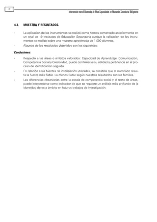 4.3. MUESTRA Y RESULTADOS.
· La aplicación de los instrumentos se realizó como hemos comentado anteriormente en
un total de 19 Institutos de Educación Secundaria aunque la validación de los instru-
mentos se realizó sobre una muestra aproximada de 1.000 alumnos.
· Algunos de los resultados obtenidos son los siguientes:
Conclusiones:
- Respecto a las áreas o ámbitos valorados: Capacidad de Aprendizaje, Comunicación,
Competencia Social y Creatividad, puede confirmarse su utilidad y pertinencia en el pro-
ceso de identificación seguido.
- En relación a las fuentes de información utilizadas, se constata que el alumnado resul-
ta la fuente más fiable. La menos fiable según nuestros resultados son las familias.
- Las diferencias observadas entre la escala de competencia social y el resto de áreas,
puede interpretarse como indicador de que se requiere un análisis más profundo de la
idoneidad de este ámbito en futuros trabajos de investigación.
72
Intervención con el Alumnado de Altas Capacidades en Educación Secundaria Obligatoria
maqueta.qxp 10/03/2009 18:27 PÆgina 72
 