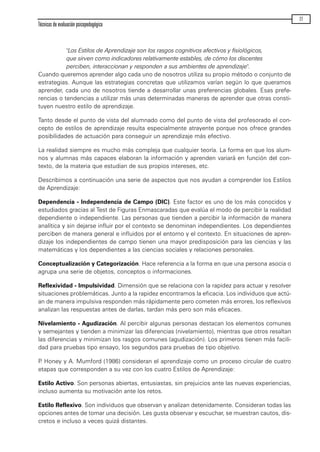 "Los Estilos de Aprendizaje son los rasgos cognitivos afectivos y fisiológicos,
que sirven como indicadores relativamente estables, de cómo los discentes
perciben, interaccionan y responden a sus ambientes de aprendizaje".
Cuando queremos aprender algo cada uno de nosotros utiliza su propio método o conjunto de
estrategias. Aunque las estrategias concretas que utilizamos varían según lo que queramos
aprender, cada uno de nosotros tiende a desarrollar unas preferencias globales. Esas prefe-
rencias o tendencias a utilizar más unas determinadas maneras de aprender que otras consti-
tuyen nuestro estilo de aprendizaje.
Tanto desde el punto de vista del alumnado como del punto de vista del profesorado el con-
cepto de estilos de aprendizaje resulta especialmente atrayente porque nos ofrece grandes
posibilidades de actuación para conseguir un aprendizaje más efectivo.
La realidad siempre es mucho más compleja que cualquier teoría. La forma en que los alum-
nos y alumnas más capaces elaboran la información y aprenden variará en función del con-
texto, de la materia que estudian de sus propios intereses, etc.
Describimos a continuación una serie de aspectos que nos ayudan a comprender los Estilos
de Aprendizaje:
Dependencia - Independencia de Campo (DIC). Este factor es uno de los más conocidos y
estudiados gracias al Test de Figuras Enmascaradas que evalúa el modo de percibir la realidad
dependiente o independiente. Las personas que tienden a percibir la información de manera
analítica y sin dejarse influir por el contexto se denominan independientes. Los dependientes
perciben de manera general e influidos por el entorno y el contexto. En situaciones de apren-
dizaje los independientes de campo tienen una mayor predisposición para las ciencias y las
matemáticas y los dependientes a las ciencias sociales y relaciones personales.
Conceptualización y Categorización. Hace referencia a la forma en que una persona asocia o
agrupa una serie de objetos, conceptos o informaciones.
Reflexividad - Impulsividad. Dimensión que se relaciona con la rapidez para actuar y resolver
situaciones problemáticas. Junto a la rapidez encontramos la eficacia. Los individuos que actú-
an de manera impulsiva responden más rápidamente pero cometen más errores, los reflexivos
analizan las respuestas antes de darlas, tardan más pero son más eficaces.
Nivelamiento - Agudización. Al percibir algunas personas destacan los elementos comunes
y semejantes y tienden a minimizar las diferencias (nivelamiento), mientras que otros resaltan
las diferencias y minimizan los rasgos comunes (agudización). Los primeros tienen más facili-
dad para pruebas tipo ensayo, los segundos para pruebas de tipo objetivo.
P. Honey y A. Mumford (1986) consideran el aprendizaje como un proceso circular de cuatro
etapas que corresponden a su vez con los cuatro Estilos de Aprendizaje:
Estilo Activo. Son personas abiertas, entusiastas, sin prejuicios ante las nuevas experiencias,
incluso aumenta su motivación ante los retos.
Estilo Reflexivo. Son individuos que observan y analizan detenidamente. Consideran todas las
opciones antes de tomar una decisión. Les gusta observar y escuchar, se muestran cautos, dis-
cretos e incluso a veces quizá distantes.
Técnicas de evaluación psicopedagógica
77
maqueta.qxp 10/03/2009 18:27 PÆgina 77
 