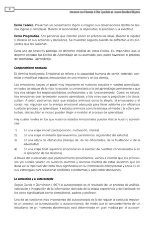 Estilo Teórico. Presentan un pensamiento lógico e integran sus observaciones dentro de teo-
rías lógicas y complejas. Buscan la racionalidad, la objetividad, la precisión y la exactitud.
Estilo Pragmático. Son personas que intentan poner en práctica las ideas. Buscan la rapidez
y eficacia en sus acciones y decisiones. Se muestran seguros cuando se enfrentan a los pro-
yectos que les ilusionan.
Cada uno de nosotros participa en diferente medida de estos Estilos. Es importante que el
docente conozca los Estilos de Aprendizaje de su alumnado para poder favorecer el proceso
de enseñanza - aprendizaje.
Comportamiento emocional
El término Inteligencia Emocional se refiere a la capacidad humana de sentir, entender, con-
trolar y modificar estados emocionales en uno mismo y en los demás.
Las emociones juegan un papel muy importante en nuestros estudios y nuestro aprendizaje,
en todas las etapas de la vida -la escolar, la universitaria y la del aprendizaje permanente a que
hoy nos obligan las responsabilidades profesionales y de funcionamiento. Como es natural,
hay emociones que favorecerán nuestro aprendizaje, y hay otras que lo perjudican o lo obsta-
culizan. A priori, podríamos decir que estados anímicos como la alegría, el entusiasmo o el
coraje nos impulsan con la energía emocional adecuada para llevar adelante con eficiencia
cualquier proceso de aprendizaje. Y estados anímicos como la tristeza, el miedo o la cólera per-
turban, obstaculizan o incluso pueden llegar a invalidar el proceso de aprendizaje.
Hay cuatro niveles en los que nuestros estados emocionales pueden afectar nuestro aprendi-
zaje:
1) En una etapa inicial (predisposición, motivación, interés)
2) En una etapa intermedia (perseverancia, persistencia, regularidad del estudio)
3) En una etapa de obstáculos (manejo de, de las dificultades, de la frustración o de la
adversidad)
4) En una etapa final (equilibrio emocional en el examen de nuestros conocimientos o en
la aplicación de los mismos).
A través del cuestionario que posteriormente presentamos, vamos a intentar que los profeso-
res y/o tutores valoren en nuestros alumnos y alumnas muchos de estos aspectos que sin
duda van a repercutir de forma muy significativa en su interrelación interpersonal y socia,l y en
sus estrategias para solucionar conflictos o problemas y para tomar decisiones.
La autoestima y el autoconcepto
Según García y Doménech (1997) el autoconcepto es el resultado de un proceso de análisis,
valoración e integración de la información derivada de la propia experiencia y del feedback de
los otros significativos como compañeros, padres y profesor.
Una de las funciones más importantes del autoconcepto es la de regular la conducta median-
te un proceso de autoevaluación o autoconciencia, de modo que el comportamiento de un
estudiante en un momento determinado está determinado en gran medida por el autocon-
78
Intervención con el Alumnado de Altas Capacidades en Educación Secundaria Obligatoria
maqueta.qxp 10/03/2009 18:27 PÆgina 78
 