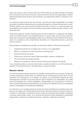 cepto que posea en ese momento. Bandura (1977) señala que el sujeto anticipa el resultado
de su conducta a partir de las creencias y valoraciones que hace de sus capacidades; es decir,
genera expectativas bien de éxito, bien de fracaso, que repercutirán sobre su motivación y ren-
dimiento.
En ocasiones puede suceder que los alumnos y alumnas con altas capacidades en la etapa
secundaria, presenten desajustes entre su desarrollo cognitivo y el desarrollo personal y social.
También puede ocurrir, que cuando las diferencias entre un alumno y su grupo de clase son
tan evidentes que el propio alumno las advierte, este puede considerarse algo "extraño" o raro
dentro del aula.
Todos estos aspectos resultan relevantes para la buena integración y adaptación del adoles-
cente a su ámbito escolar y más específicamente a su grupo- clase, es por lo que resulta evi-
dente que la evaluación psicopedagógica debe incluir necesariamente el análisis del autocon-
cepto y la autoestima como componentes esenciales en el desarrollo personal y social del
alumno y alumna.
Existen algunos indicadores que pueden ser útiles para realizar y orientar esta evaluación:
· Expectativas del alumno-a respecto de sí mismo y sus capacidades.
· Opinión y valoración que cree que tienen los demás de él.
· Autoinstrucciones que utiliza.
· Criterios que utiliza para valorar logros personales, sociales y académicos.
· Forma de valorar las ayudas externas.
· Metas que se propone y opinión ante las metas que le proponen los demás.
Si se considera oportuno, toda esta información se puede completar con la información apor-
tada por la familia del alumno-a, el profesorado y su grupo de pares.
Motivación e intereses
Los autores contemporáneos estudian las variables motivacionales que conducen al logro de
la metas propuestas. Últimamente, las hipótesis de las motivaciones de logro tienen mucha
aplicación en la satisfacción, en el trabajo y el estudio. Las características básicas de estas
investigaciones consiste en que toda persona busca satisfacer sus necesidades, las cuales
están acompañadas de un efecto agradable o desagradable; por consiguiente, el motivo lo
forma la parte afectiva del comportamiento, que conduce a la satisfacción de sus necesidades
básicas o aprendidas en el proceso de adaptación.
La motivación es un concepto genérico (constructo teórico-hipotético) que designa a las varia-
bles que no pueden ser inferidas directamente de los estímulos externos, pero que influyen en
la dirección, intensidad y coordinación de los modos de comportamiento aislados tendientes
a alcanzar determinadas metas; es el conjunto de factores innatos (biológicos) y aprendidos
(cognoscitivos, afectivos y sociales) que inician, sostienen o detienen la conducta.
Técnicas de evaluación psicopedagógica
79
maqueta.qxp 10/03/2009 18:27 PÆgina 79
 