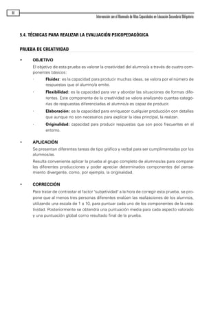 5.4. TÉCNICAS PARA REALIZAR LA EVALUACIÓN PSICOPEDAGÓGICA
80
Intervención con el Alumnado de Altas Capacidades en Educación Secundaria Obligatoria
PRUEBA DE CREATIVIDAD
• OBJETIVO
El objetivo de esta prueba es valorar la creatividad del alumno/a a través de cuatro com-
ponentes básicos:
· Fluidez: es la capacidad para producir muchas ideas, se valora por el número de
respuestas que el alumno/a emite.
· Flexibilidad: es la capacidad para ver y abordar las situaciones de formas dife-
rentes. Este componente de la creatividad se valora analizando cuantas catego-
rías de respuestas diferenciadas el alumno/a es capaz de producir.
· Elaboración: es la capacidad para enriquecer cualquier producción con detalles
que aunque no son necesarios para explicar la idea principal, la realzan.
· Originalidad: capacidad para producir respuestas que son poco frecuentes en el
entorno.
• APLICACIÓN
Se presentan diferentes tareas de tipo gráfico y verbal para ser cumplimentadas por los
alumnos/as.
Resulta conveniente aplicar la prueba al grupo completo de alumnos/as para comparar
las diferentes producciones y poder apreciar determinados componentes del pensa-
miento divergente, como, por ejemplo, la originalidad.
• CORRECCIÓN
Para tratar de contrastar el factor "subjetividad" a la hora de corregir esta prueba, se pro-
pone que al menos tres personas diferentes evalúen las realizaciones de los alumnos,
utilizando una escala de 1 a 10, para puntuar cada uno de los componentes de la crea-
tividad. Posteriormente se obtendrá una puntuación media para cada aspecto valorado
y una puntuación global como resultado final de la prueba.
maqueta.qxp 10/03/2009 18:27 PÆgina 80
 