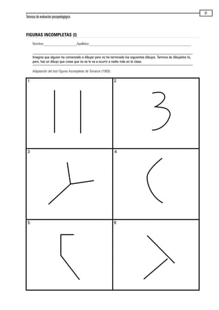 FIGURAS INCOMPLETAS (I)
Nombre:__________________Apellidos:________________________________________________________
Imagina que alguien ha comenzado a dibujar pero no ha terminado los siguientes dibujos. Termina de dibujarlos tú,
pero, haz un dibujo que creas que no se le va a ocurrir a nadie más en la clase.
Adaptación del test Figuras Incompletas de Torrance (1969).
Técnicas de evaluación psicopedagógica
81
1 2
3 4
5 6
maqueta.qxp 10/03/2009 18:27 PÆgina 81
 