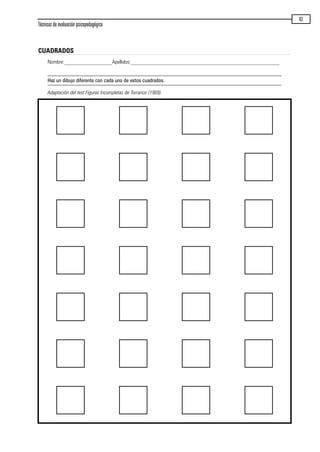 Técnicas de evaluación psicopedagógica
83
CUADRADOS
Nombre:__________________Apellidos:________________________________________________________
Haz un dibujo diferente con cada uno de estos cuadrados.
Adaptación del test Figuras Incompletas de Torrance (1969).
maqueta.qxp 10/03/2009 18:27 PÆgina 83
 