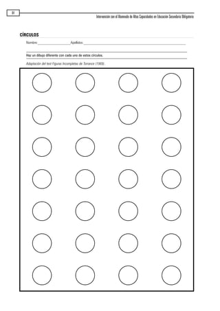 84
Intervención con el Alumnado de Altas Capacidades en Educación Secundaria Obligatoria
CÍRCULOS
Nombre:__________________Apellidos:________________________________________________________
Haz un dibujo diferente con cada uno de estos círculos.
Adaptación del test Figuras Incompletas de Torrance (1969).
maqueta.qxp 10/03/2009 18:27 PÆgina 84
 