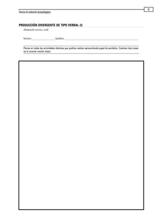 Técnicas de evaluación psicopedagógica
85
PRODUCCIÓN DIVERGENTE DE TIPO VERBAL (I)
(Realización escrita u oral)
Nombre:__________________Apellidos:________________________________________________________
Piensa en todas las actividades distintas que podrías realizar aprovechando papel de periódico. Cuántas más cosas
se te ocurran mucho mejor.
maqueta.qxp 10/03/2009 18:27 PÆgina 85
 