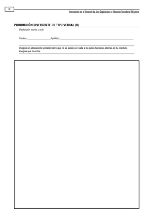 86
Intervención con el Alumnado de Altas Capacidades en Educación Secundaria Obligatoria
PRODUCCIÓN DIVERGENTE DE TIPO VERBAL (II)
(Realización escrita u oral)
Nombre:__________________Apellidos:________________________________________________________
Imagina un adolescente extraterrestre que no se parece en nada a los seres humanos aterriza en tu instituto.
Imagina qué ocurriría.
maqueta.qxp 10/03/2009 18:27 PÆgina 86
 