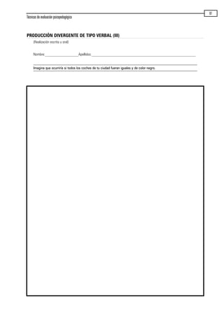Técnicas de evaluación psicopedagógica
87
PRODUCCIÓN DIVERGENTE DE TIPO VERBAL (III)
(Realización escrita u oral)
Nombre:__________________Apellidos:________________________________________________________
Imagina que ocurriría si todos los coches de tu ciudad fueran iguales y de color negro.
maqueta.qxp 10/03/2009 18:27 PÆgina 87
 